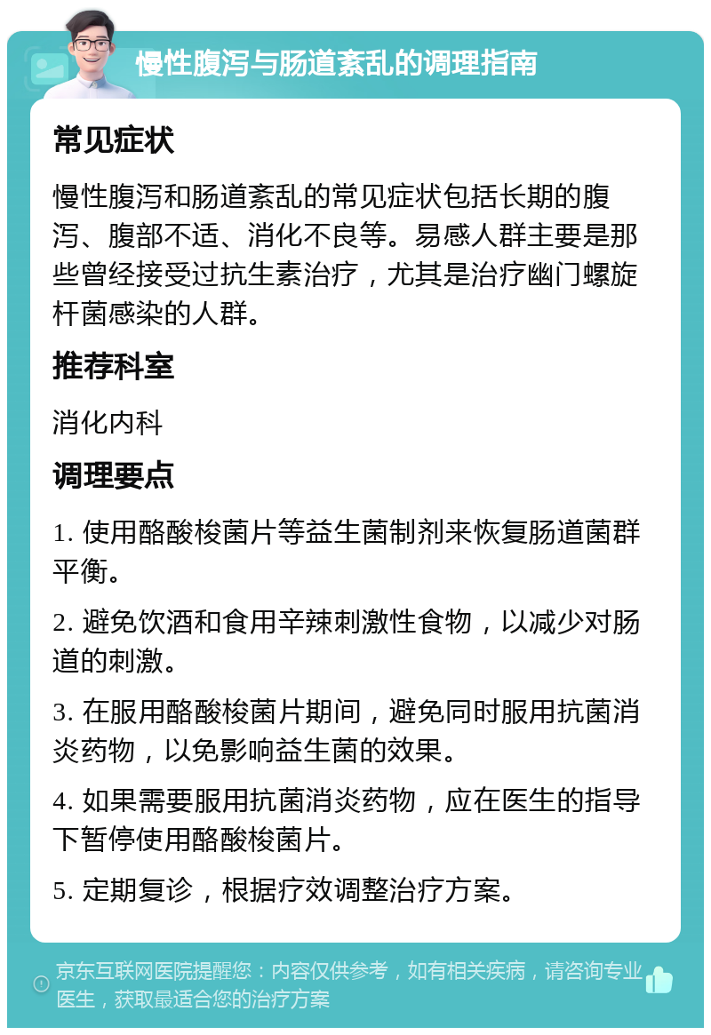 慢性腹泻与肠道紊乱的调理指南 常见症状 慢性腹泻和肠道紊乱的常见症状包括长期的腹泻、腹部不适、消化不良等。易感人群主要是那些曾经接受过抗生素治疗，尤其是治疗幽门螺旋杆菌感染的人群。 推荐科室 消化内科 调理要点 1. 使用酪酸梭菌片等益生菌制剂来恢复肠道菌群平衡。 2. 避免饮酒和食用辛辣刺激性食物，以减少对肠道的刺激。 3. 在服用酪酸梭菌片期间，避免同时服用抗菌消炎药物，以免影响益生菌的效果。 4. 如果需要服用抗菌消炎药物，应在医生的指导下暂停使用酪酸梭菌片。 5. 定期复诊，根据疗效调整治疗方案。