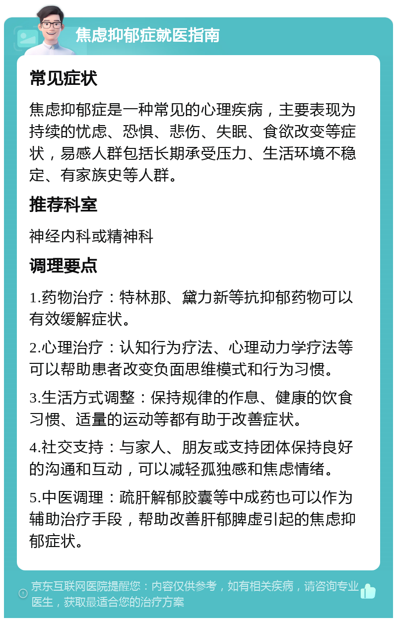 焦虑抑郁症就医指南 常见症状 焦虑抑郁症是一种常见的心理疾病，主要表现为持续的忧虑、恐惧、悲伤、失眠、食欲改变等症状，易感人群包括长期承受压力、生活环境不稳定、有家族史等人群。 推荐科室 神经内科或精神科 调理要点 1.药物治疗：特林那、黛力新等抗抑郁药物可以有效缓解症状。 2.心理治疗：认知行为疗法、心理动力学疗法等可以帮助患者改变负面思维模式和行为习惯。 3.生活方式调整：保持规律的作息、健康的饮食习惯、适量的运动等都有助于改善症状。 4.社交支持：与家人、朋友或支持团体保持良好的沟通和互动，可以减轻孤独感和焦虑情绪。 5.中医调理：疏肝解郁胶囊等中成药也可以作为辅助治疗手段，帮助改善肝郁脾虚引起的焦虑抑郁症状。