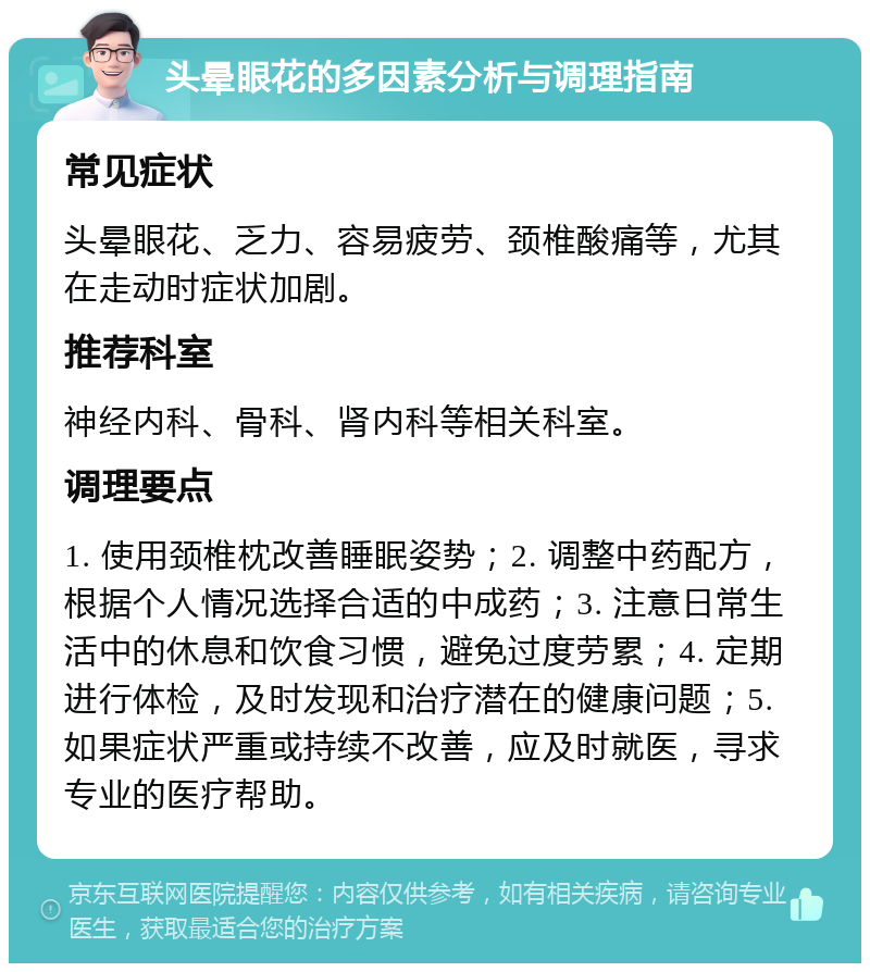 头晕眼花的多因素分析与调理指南 常见症状 头晕眼花、乏力、容易疲劳、颈椎酸痛等，尤其在走动时症状加剧。 推荐科室 神经内科、骨科、肾内科等相关科室。 调理要点 1. 使用颈椎枕改善睡眠姿势；2. 调整中药配方，根据个人情况选择合适的中成药；3. 注意日常生活中的休息和饮食习惯，避免过度劳累；4. 定期进行体检，及时发现和治疗潜在的健康问题；5. 如果症状严重或持续不改善，应及时就医，寻求专业的医疗帮助。