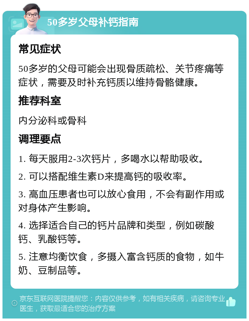 50多岁父母补钙指南 常见症状 50多岁的父母可能会出现骨质疏松、关节疼痛等症状，需要及时补充钙质以维持骨骼健康。 推荐科室 内分泌科或骨科 调理要点 1. 每天服用2-3次钙片，多喝水以帮助吸收。 2. 可以搭配维生素D来提高钙的吸收率。 3. 高血压患者也可以放心食用，不会有副作用或对身体产生影响。 4. 选择适合自己的钙片品牌和类型，例如碳酸钙、乳酸钙等。 5. 注意均衡饮食，多摄入富含钙质的食物，如牛奶、豆制品等。