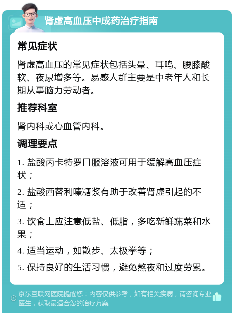 肾虚高血压中成药治疗指南 常见症状 肾虚高血压的常见症状包括头晕、耳鸣、腰膝酸软、夜尿增多等。易感人群主要是中老年人和长期从事脑力劳动者。 推荐科室 肾内科或心血管内科。 调理要点 1. 盐酸丙卡特罗口服溶液可用于缓解高血压症状； 2. 盐酸西替利嗪糖浆有助于改善肾虚引起的不适； 3. 饮食上应注意低盐、低脂，多吃新鲜蔬菜和水果； 4. 适当运动，如散步、太极拳等； 5. 保持良好的生活习惯，避免熬夜和过度劳累。