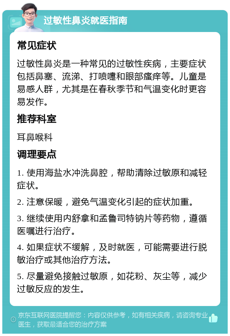 过敏性鼻炎就医指南 常见症状 过敏性鼻炎是一种常见的过敏性疾病，主要症状包括鼻塞、流涕、打喷嚏和眼部瘙痒等。儿童是易感人群，尤其是在春秋季节和气温变化时更容易发作。 推荐科室 耳鼻喉科 调理要点 1. 使用海盐水冲洗鼻腔，帮助清除过敏原和减轻症状。 2. 注意保暖，避免气温变化引起的症状加重。 3. 继续使用内舒拿和孟鲁司特钠片等药物，遵循医嘱进行治疗。 4. 如果症状不缓解，及时就医，可能需要进行脱敏治疗或其他治疗方法。 5. 尽量避免接触过敏原，如花粉、灰尘等，减少过敏反应的发生。