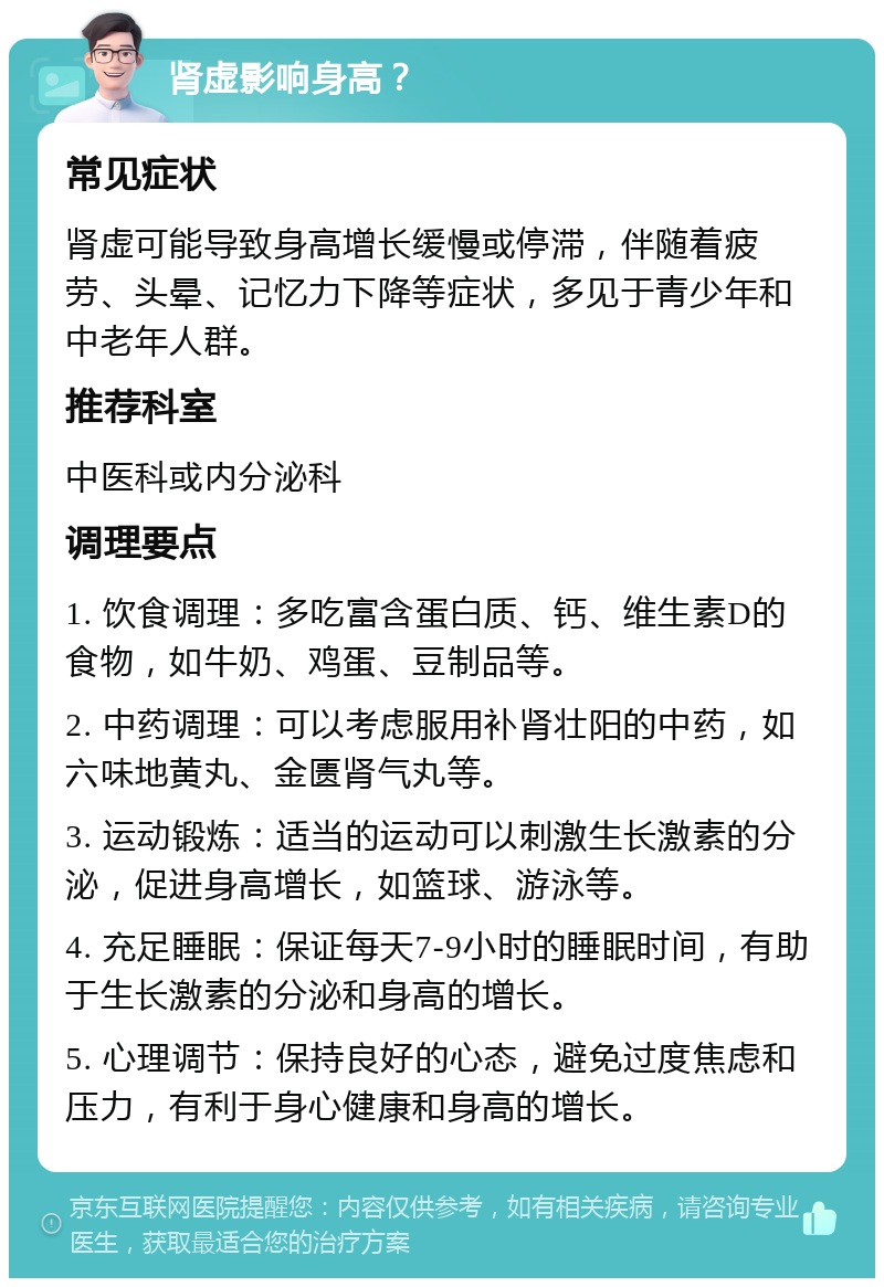 肾虚影响身高？ 常见症状 肾虚可能导致身高增长缓慢或停滞，伴随着疲劳、头晕、记忆力下降等症状，多见于青少年和中老年人群。 推荐科室 中医科或内分泌科 调理要点 1. 饮食调理：多吃富含蛋白质、钙、维生素D的食物，如牛奶、鸡蛋、豆制品等。 2. 中药调理：可以考虑服用补肾壮阳的中药，如六味地黄丸、金匮肾气丸等。 3. 运动锻炼：适当的运动可以刺激生长激素的分泌，促进身高增长，如篮球、游泳等。 4. 充足睡眠：保证每天7-9小时的睡眠时间，有助于生长激素的分泌和身高的增长。 5. 心理调节：保持良好的心态，避免过度焦虑和压力，有利于身心健康和身高的增长。