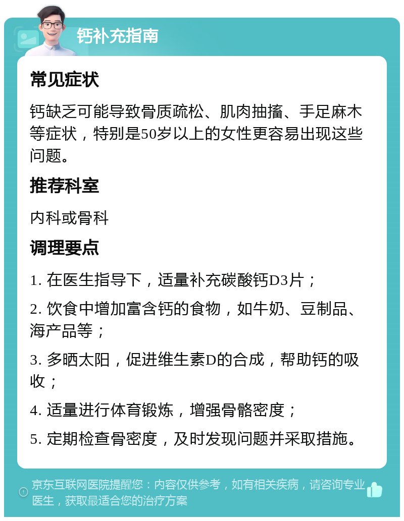 钙补充指南 常见症状 钙缺乏可能导致骨质疏松、肌肉抽搐、手足麻木等症状，特别是50岁以上的女性更容易出现这些问题。 推荐科室 内科或骨科 调理要点 1. 在医生指导下，适量补充碳酸钙D3片； 2. 饮食中增加富含钙的食物，如牛奶、豆制品、海产品等； 3. 多晒太阳，促进维生素D的合成，帮助钙的吸收； 4. 适量进行体育锻炼，增强骨骼密度； 5. 定期检查骨密度，及时发现问题并采取措施。