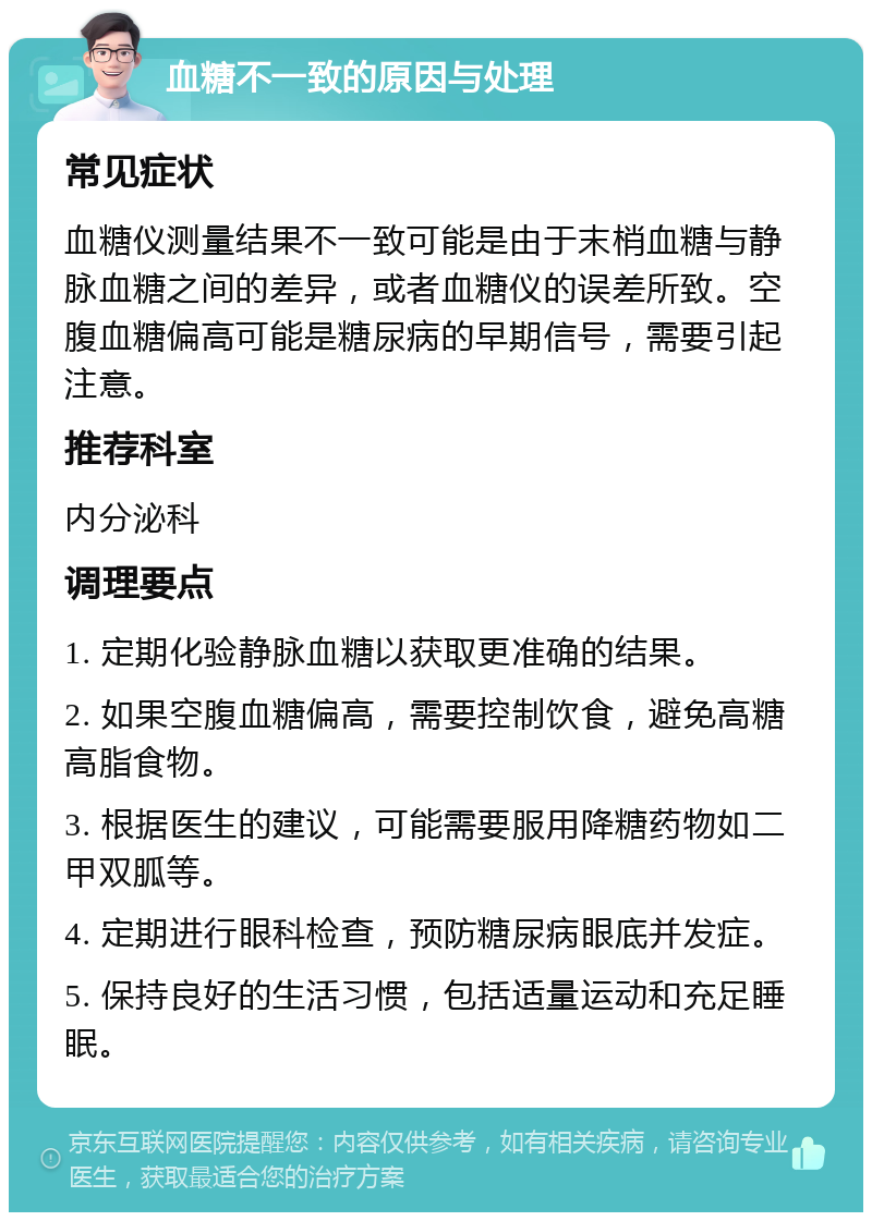 血糖不一致的原因与处理 常见症状 血糖仪测量结果不一致可能是由于末梢血糖与静脉血糖之间的差异，或者血糖仪的误差所致。空腹血糖偏高可能是糖尿病的早期信号，需要引起注意。 推荐科室 内分泌科 调理要点 1. 定期化验静脉血糖以获取更准确的结果。 2. 如果空腹血糖偏高，需要控制饮食，避免高糖高脂食物。 3. 根据医生的建议，可能需要服用降糖药物如二甲双胍等。 4. 定期进行眼科检查，预防糖尿病眼底并发症。 5. 保持良好的生活习惯，包括适量运动和充足睡眠。