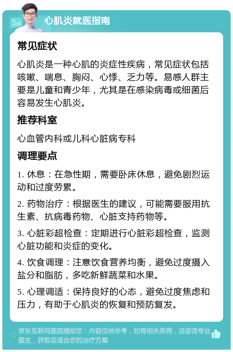 心肌炎就医指南 常见症状 心肌炎是一种心肌的炎症性疾病，常见症状包括咳嗽、喘息、胸闷、心悸、乏力等。易感人群主要是儿童和青少年，尤其是在感染病毒或细菌后容易发生心肌炎。 推荐科室 心血管内科或儿科心脏病专科 调理要点 1. 休息：在急性期，需要卧床休息，避免剧烈运动和过度劳累。 2. 药物治疗：根据医生的建议，可能需要服用抗生素、抗病毒药物、心脏支持药物等。 3. 心脏彩超检查：定期进行心脏彩超检查，监测心脏功能和炎症的变化。 4. 饮食调理：注意饮食营养均衡，避免过度摄入盐分和脂肪，多吃新鲜蔬菜和水果。 5. 心理调适：保持良好的心态，避免过度焦虑和压力，有助于心肌炎的恢复和预防复发。