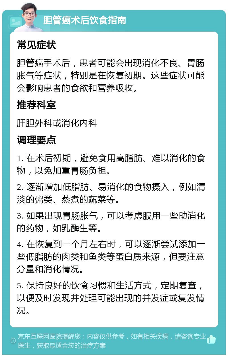 胆管癌术后饮食指南 常见症状 胆管癌手术后，患者可能会出现消化不良、胃肠胀气等症状，特别是在恢复初期。这些症状可能会影响患者的食欲和营养吸收。 推荐科室 肝胆外科或消化内科 调理要点 1. 在术后初期，避免食用高脂肪、难以消化的食物，以免加重胃肠负担。 2. 逐渐增加低脂肪、易消化的食物摄入，例如清淡的粥类、蒸煮的蔬菜等。 3. 如果出现胃肠胀气，可以考虑服用一些助消化的药物，如乳酶生等。 4. 在恢复到三个月左右时，可以逐渐尝试添加一些低脂肪的肉类和鱼类等蛋白质来源，但要注意分量和消化情况。 5. 保持良好的饮食习惯和生活方式，定期复查，以便及时发现并处理可能出现的并发症或复发情况。