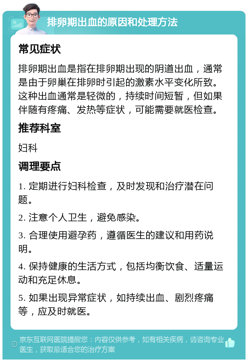 排卵期出血的原因和处理方法 常见症状 排卵期出血是指在排卵期出现的阴道出血，通常是由于卵巢在排卵时引起的激素水平变化所致。这种出血通常是轻微的，持续时间短暂，但如果伴随有疼痛、发热等症状，可能需要就医检查。 推荐科室 妇科 调理要点 1. 定期进行妇科检查，及时发现和治疗潜在问题。 2. 注意个人卫生，避免感染。 3. 合理使用避孕药，遵循医生的建议和用药说明。 4. 保持健康的生活方式，包括均衡饮食、适量运动和充足休息。 5. 如果出现异常症状，如持续出血、剧烈疼痛等，应及时就医。