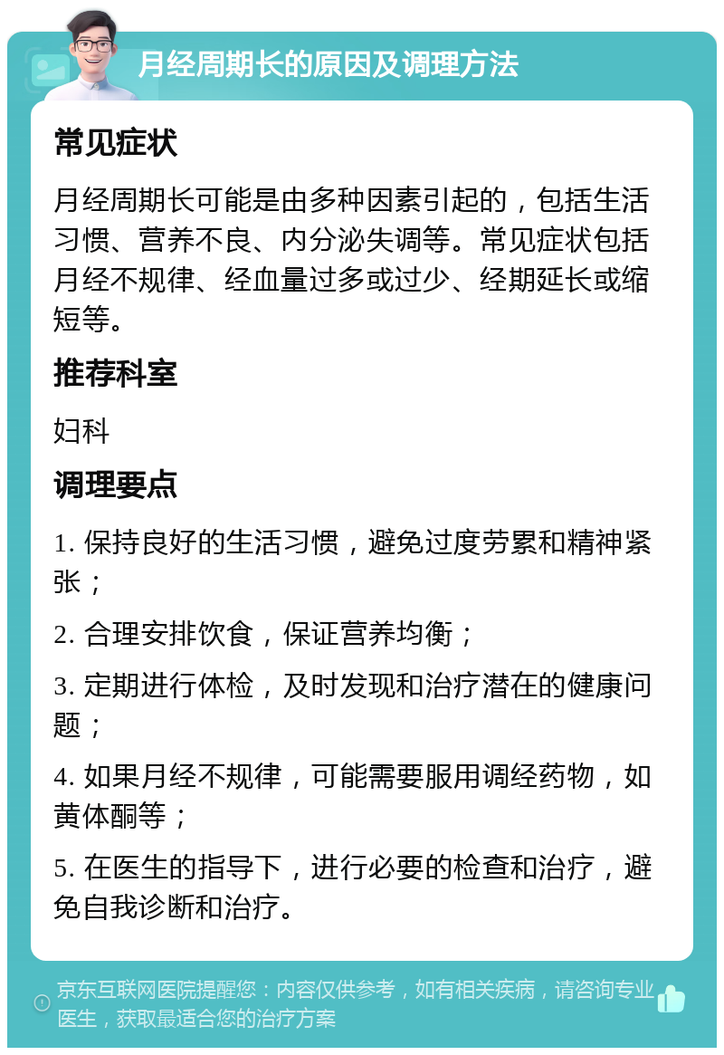 月经周期长的原因及调理方法 常见症状 月经周期长可能是由多种因素引起的，包括生活习惯、营养不良、内分泌失调等。常见症状包括月经不规律、经血量过多或过少、经期延长或缩短等。 推荐科室 妇科 调理要点 1. 保持良好的生活习惯，避免过度劳累和精神紧张； 2. 合理安排饮食，保证营养均衡； 3. 定期进行体检，及时发现和治疗潜在的健康问题； 4. 如果月经不规律，可能需要服用调经药物，如黄体酮等； 5. 在医生的指导下，进行必要的检查和治疗，避免自我诊断和治疗。