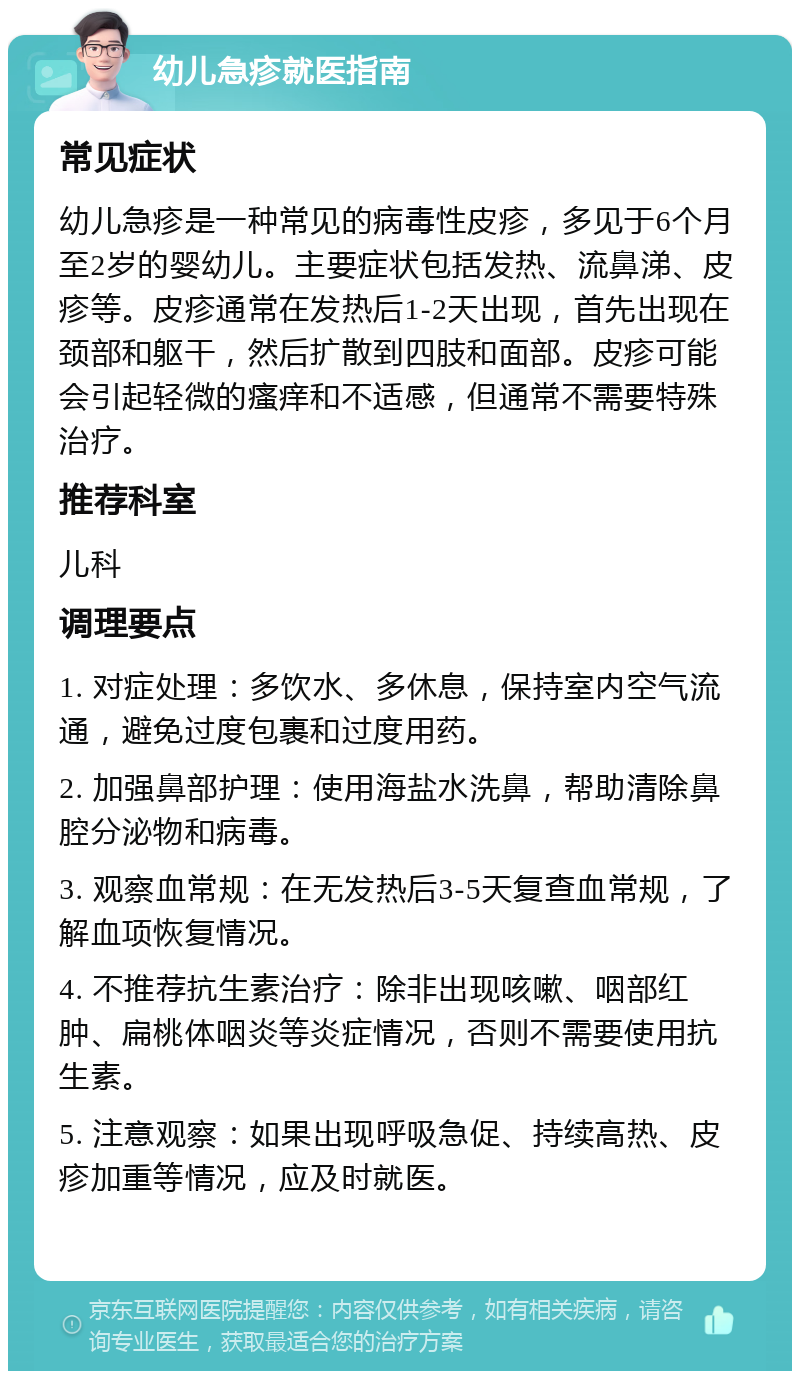 幼儿急疹就医指南 常见症状 幼儿急疹是一种常见的病毒性皮疹，多见于6个月至2岁的婴幼儿。主要症状包括发热、流鼻涕、皮疹等。皮疹通常在发热后1-2天出现，首先出现在颈部和躯干，然后扩散到四肢和面部。皮疹可能会引起轻微的瘙痒和不适感，但通常不需要特殊治疗。 推荐科室 儿科 调理要点 1. 对症处理：多饮水、多休息，保持室内空气流通，避免过度包裹和过度用药。 2. 加强鼻部护理：使用海盐水洗鼻，帮助清除鼻腔分泌物和病毒。 3. 观察血常规：在无发热后3-5天复查血常规，了解血项恢复情况。 4. 不推荐抗生素治疗：除非出现咳嗽、咽部红肿、扁桃体咽炎等炎症情况，否则不需要使用抗生素。 5. 注意观察：如果出现呼吸急促、持续高热、皮疹加重等情况，应及时就医。