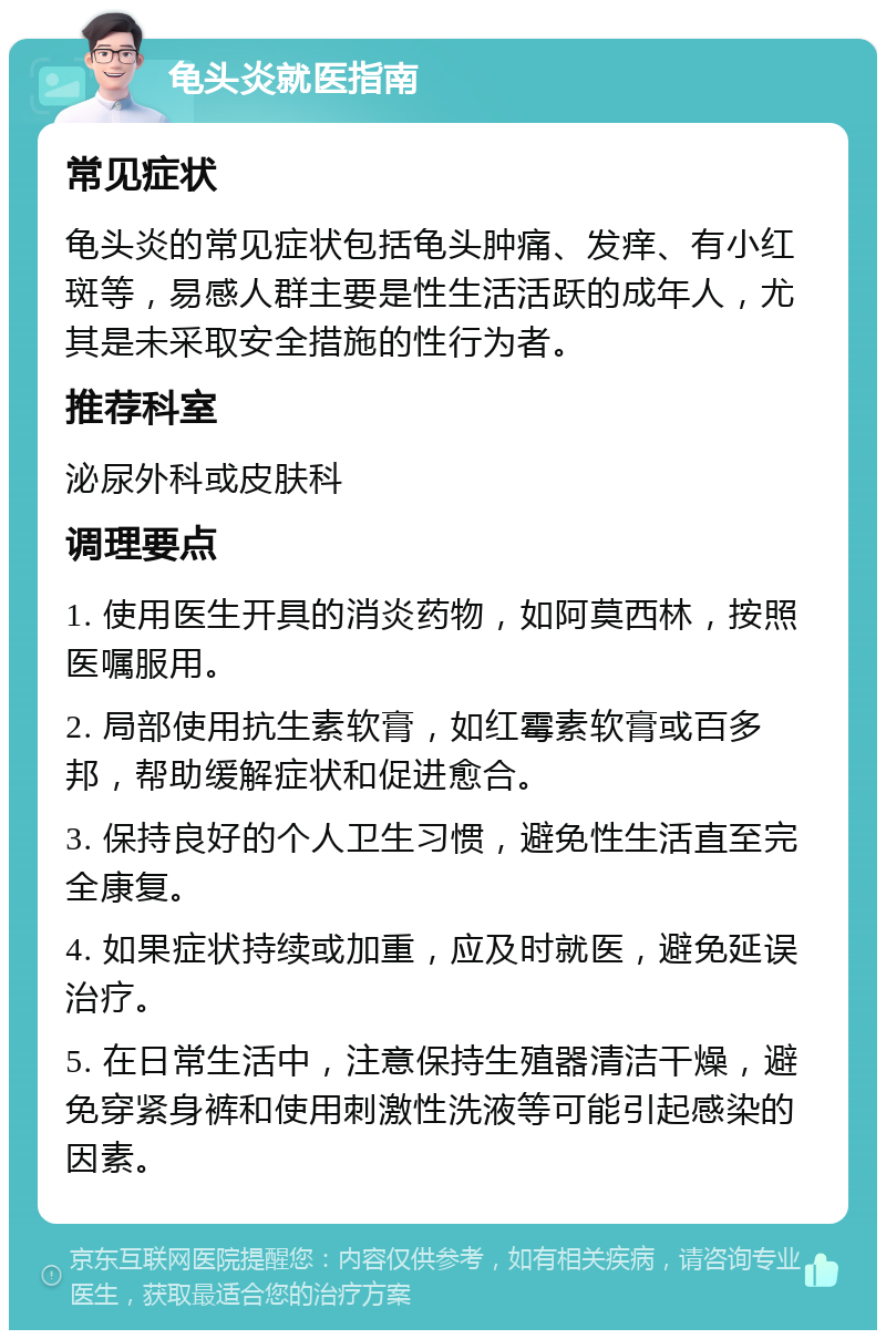 龟头炎就医指南 常见症状 龟头炎的常见症状包括龟头肿痛、发痒、有小红斑等，易感人群主要是性生活活跃的成年人，尤其是未采取安全措施的性行为者。 推荐科室 泌尿外科或皮肤科 调理要点 1. 使用医生开具的消炎药物，如阿莫西林，按照医嘱服用。 2. 局部使用抗生素软膏，如红霉素软膏或百多邦，帮助缓解症状和促进愈合。 3. 保持良好的个人卫生习惯，避免性生活直至完全康复。 4. 如果症状持续或加重，应及时就医，避免延误治疗。 5. 在日常生活中，注意保持生殖器清洁干燥，避免穿紧身裤和使用刺激性洗液等可能引起感染的因素。