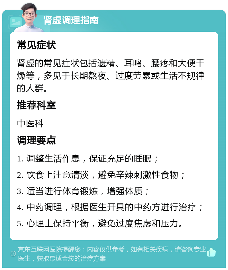 肾虚调理指南 常见症状 肾虚的常见症状包括遗精、耳鸣、腰疼和大便干燥等，多见于长期熬夜、过度劳累或生活不规律的人群。 推荐科室 中医科 调理要点 1. 调整生活作息，保证充足的睡眠； 2. 饮食上注意清淡，避免辛辣刺激性食物； 3. 适当进行体育锻炼，增强体质； 4. 中药调理，根据医生开具的中药方进行治疗； 5. 心理上保持平衡，避免过度焦虑和压力。