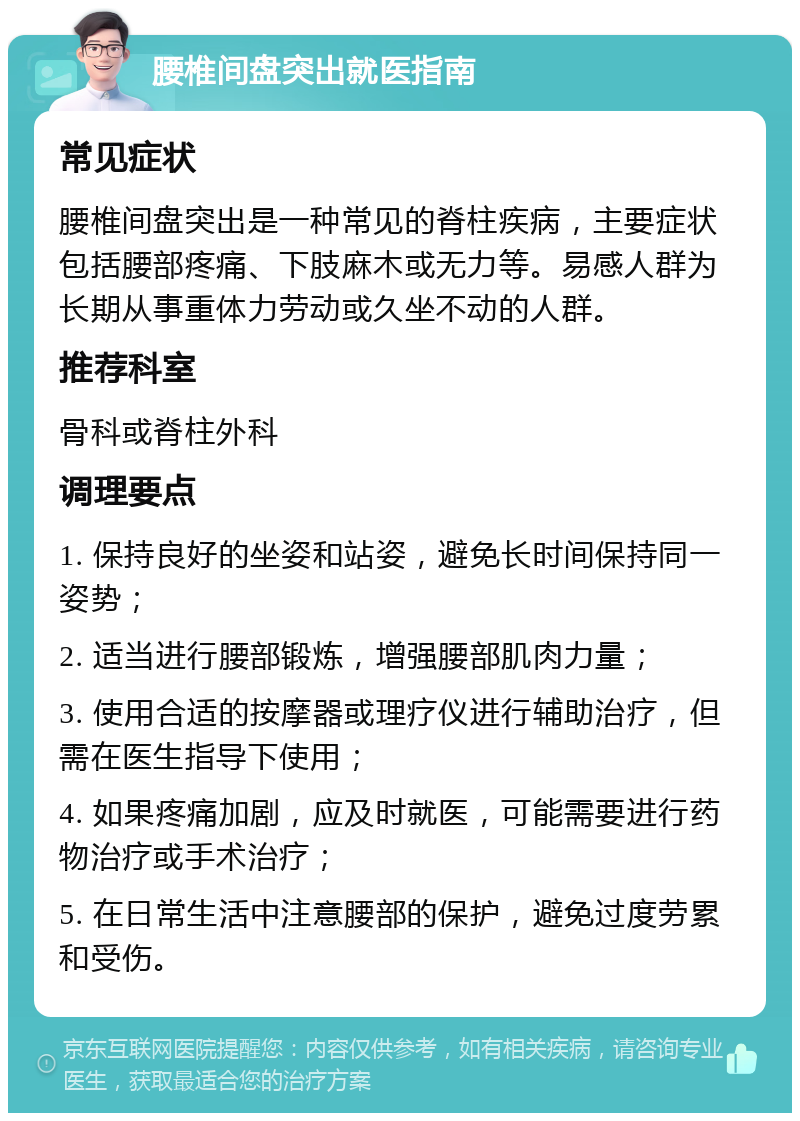 腰椎间盘突出就医指南 常见症状 腰椎间盘突出是一种常见的脊柱疾病，主要症状包括腰部疼痛、下肢麻木或无力等。易感人群为长期从事重体力劳动或久坐不动的人群。 推荐科室 骨科或脊柱外科 调理要点 1. 保持良好的坐姿和站姿，避免长时间保持同一姿势； 2. 适当进行腰部锻炼，增强腰部肌肉力量； 3. 使用合适的按摩器或理疗仪进行辅助治疗，但需在医生指导下使用； 4. 如果疼痛加剧，应及时就医，可能需要进行药物治疗或手术治疗； 5. 在日常生活中注意腰部的保护，避免过度劳累和受伤。