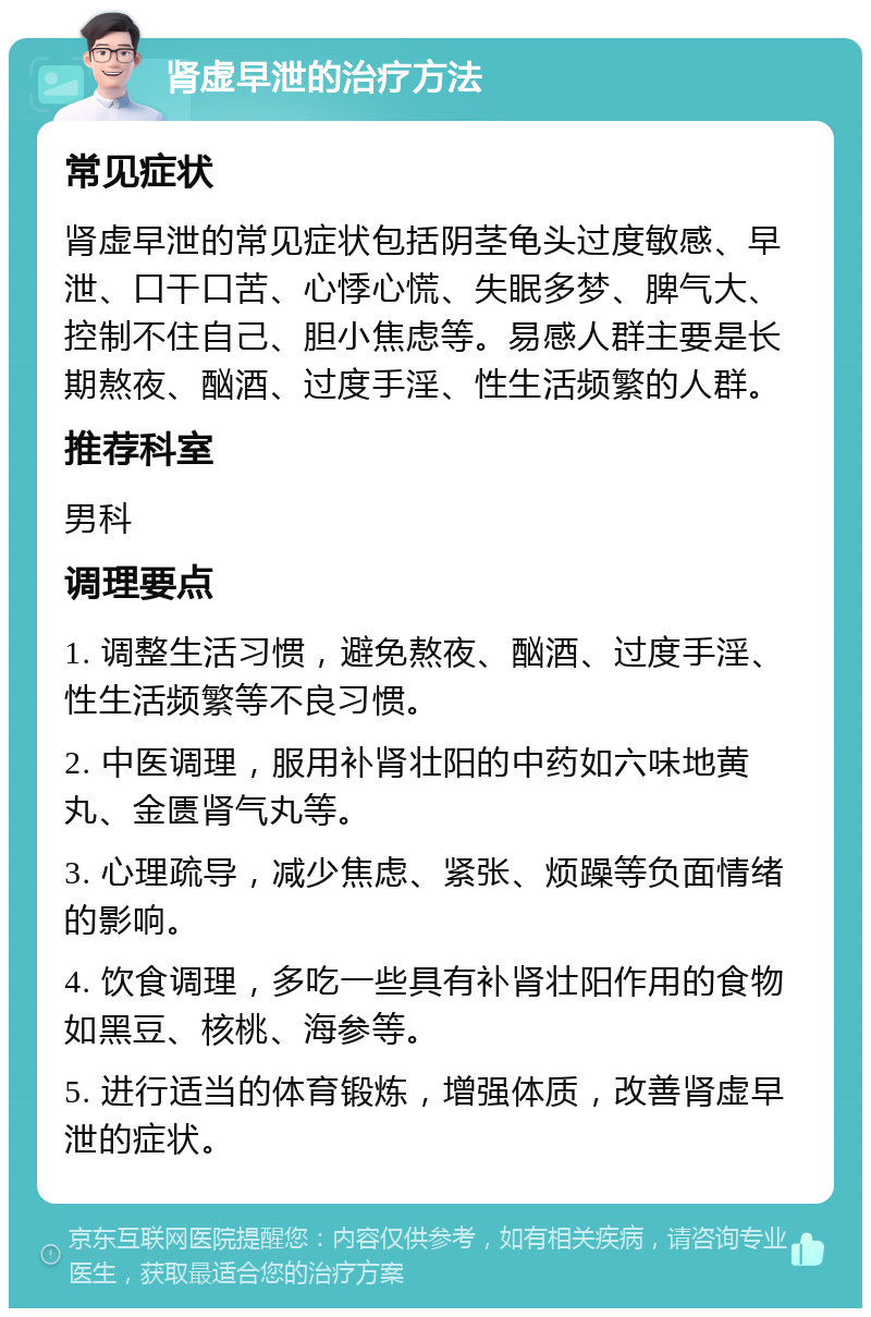 肾虚早泄的治疗方法 常见症状 肾虚早泄的常见症状包括阴茎龟头过度敏感、早泄、口干口苦、心悸心慌、失眠多梦、脾气大、控制不住自己、胆小焦虑等。易感人群主要是长期熬夜、酗酒、过度手淫、性生活频繁的人群。 推荐科室 男科 调理要点 1. 调整生活习惯，避免熬夜、酗酒、过度手淫、性生活频繁等不良习惯。 2. 中医调理，服用补肾壮阳的中药如六味地黄丸、金匮肾气丸等。 3. 心理疏导，减少焦虑、紧张、烦躁等负面情绪的影响。 4. 饮食调理，多吃一些具有补肾壮阳作用的食物如黑豆、核桃、海参等。 5. 进行适当的体育锻炼，增强体质，改善肾虚早泄的症状。