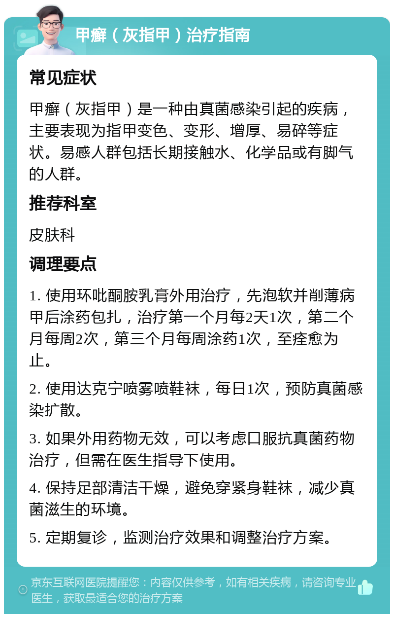 甲癣（灰指甲）治疗指南 常见症状 甲癣（灰指甲）是一种由真菌感染引起的疾病，主要表现为指甲变色、变形、增厚、易碎等症状。易感人群包括长期接触水、化学品或有脚气的人群。 推荐科室 皮肤科 调理要点 1. 使用环吡酮胺乳膏外用治疗，先泡软并削薄病甲后涂药包扎，治疗第一个月每2天1次，第二个月每周2次，第三个月每周涂药1次，至痊愈为止。 2. 使用达克宁喷雾喷鞋袜，每日1次，预防真菌感染扩散。 3. 如果外用药物无效，可以考虑口服抗真菌药物治疗，但需在医生指导下使用。 4. 保持足部清洁干燥，避免穿紧身鞋袜，减少真菌滋生的环境。 5. 定期复诊，监测治疗效果和调整治疗方案。