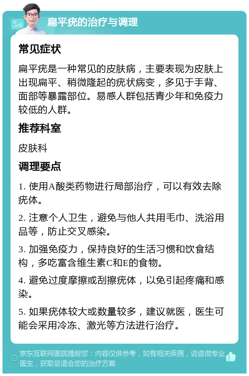 扁平疣的治疗与调理 常见症状 扁平疣是一种常见的皮肤病，主要表现为皮肤上出现扁平、稍微隆起的疣状病变，多见于手背、面部等暴露部位。易感人群包括青少年和免疫力较低的人群。 推荐科室 皮肤科 调理要点 1. 使用A酸类药物进行局部治疗，可以有效去除疣体。 2. 注意个人卫生，避免与他人共用毛巾、洗浴用品等，防止交叉感染。 3. 加强免疫力，保持良好的生活习惯和饮食结构，多吃富含维生素C和E的食物。 4. 避免过度摩擦或刮擦疣体，以免引起疼痛和感染。 5. 如果疣体较大或数量较多，建议就医，医生可能会采用冷冻、激光等方法进行治疗。