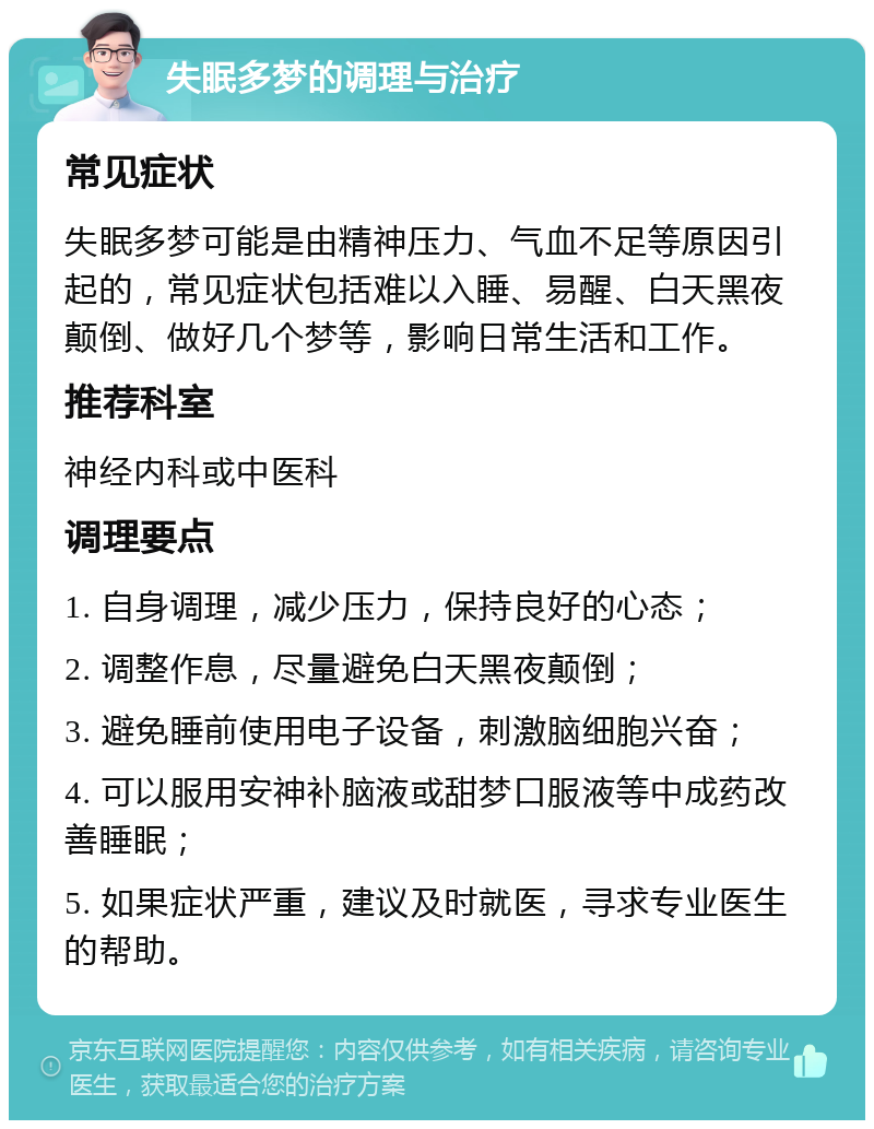 失眠多梦的调理与治疗 常见症状 失眠多梦可能是由精神压力、气血不足等原因引起的，常见症状包括难以入睡、易醒、白天黑夜颠倒、做好几个梦等，影响日常生活和工作。 推荐科室 神经内科或中医科 调理要点 1. 自身调理，减少压力，保持良好的心态； 2. 调整作息，尽量避免白天黑夜颠倒； 3. 避免睡前使用电子设备，刺激脑细胞兴奋； 4. 可以服用安神补脑液或甜梦口服液等中成药改善睡眠； 5. 如果症状严重，建议及时就医，寻求专业医生的帮助。