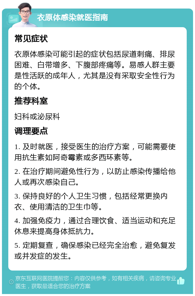 衣原体感染就医指南 常见症状 衣原体感染可能引起的症状包括尿道刺痛、排尿困难、白带增多、下腹部疼痛等。易感人群主要是性活跃的成年人，尤其是没有采取安全性行为的个体。 推荐科室 妇科或泌尿科 调理要点 1. 及时就医，接受医生的治疗方案，可能需要使用抗生素如阿奇霉素或多西环素等。 2. 在治疗期间避免性行为，以防止感染传播给他人或再次感染自己。 3. 保持良好的个人卫生习惯，包括经常更换内衣、使用清洁的卫生巾等。 4. 加强免疫力，通过合理饮食、适当运动和充足休息来提高身体抵抗力。 5. 定期复查，确保感染已经完全治愈，避免复发或并发症的发生。