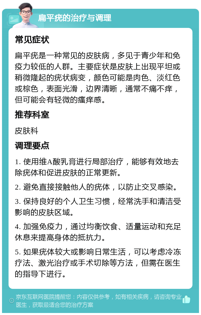 扁平疣的治疗与调理 常见症状 扁平疣是一种常见的皮肤病，多见于青少年和免疫力较低的人群。主要症状是皮肤上出现平坦或稍微隆起的疣状病变，颜色可能是肉色、淡红色或棕色，表面光滑，边界清晰，通常不痛不痒，但可能会有轻微的瘙痒感。 推荐科室 皮肤科 调理要点 1. 使用维A酸乳膏进行局部治疗，能够有效地去除疣体和促进皮肤的正常更新。 2. 避免直接接触他人的疣体，以防止交叉感染。 3. 保持良好的个人卫生习惯，经常洗手和清洁受影响的皮肤区域。 4. 加强免疫力，通过均衡饮食、适量运动和充足休息来提高身体的抵抗力。 5. 如果疣体较大或影响日常生活，可以考虑冷冻疗法、激光治疗或手术切除等方法，但需在医生的指导下进行。