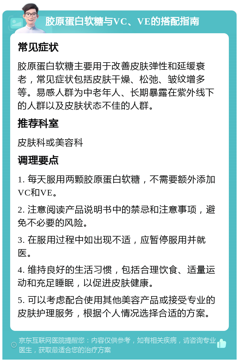 胶原蛋白软糖与VC、VE的搭配指南 常见症状 胶原蛋白软糖主要用于改善皮肤弹性和延缓衰老，常见症状包括皮肤干燥、松弛、皱纹增多等。易感人群为中老年人、长期暴露在紫外线下的人群以及皮肤状态不佳的人群。 推荐科室 皮肤科或美容科 调理要点 1. 每天服用两颗胶原蛋白软糖，不需要额外添加VC和VE。 2. 注意阅读产品说明书中的禁忌和注意事项，避免不必要的风险。 3. 在服用过程中如出现不适，应暂停服用并就医。 4. 维持良好的生活习惯，包括合理饮食、适量运动和充足睡眠，以促进皮肤健康。 5. 可以考虑配合使用其他美容产品或接受专业的皮肤护理服务，根据个人情况选择合适的方案。