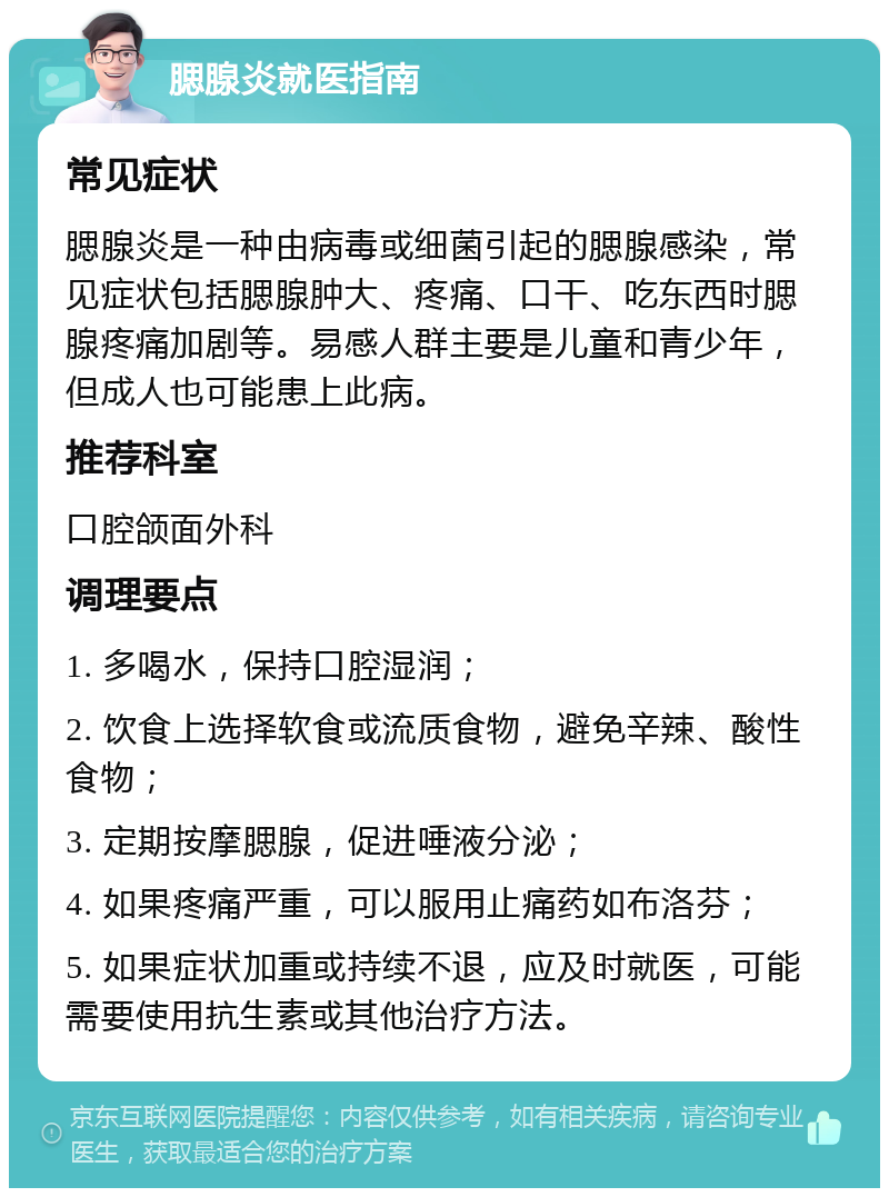 腮腺炎就医指南 常见症状 腮腺炎是一种由病毒或细菌引起的腮腺感染，常见症状包括腮腺肿大、疼痛、口干、吃东西时腮腺疼痛加剧等。易感人群主要是儿童和青少年，但成人也可能患上此病。 推荐科室 口腔颌面外科 调理要点 1. 多喝水，保持口腔湿润； 2. 饮食上选择软食或流质食物，避免辛辣、酸性食物； 3. 定期按摩腮腺，促进唾液分泌； 4. 如果疼痛严重，可以服用止痛药如布洛芬； 5. 如果症状加重或持续不退，应及时就医，可能需要使用抗生素或其他治疗方法。