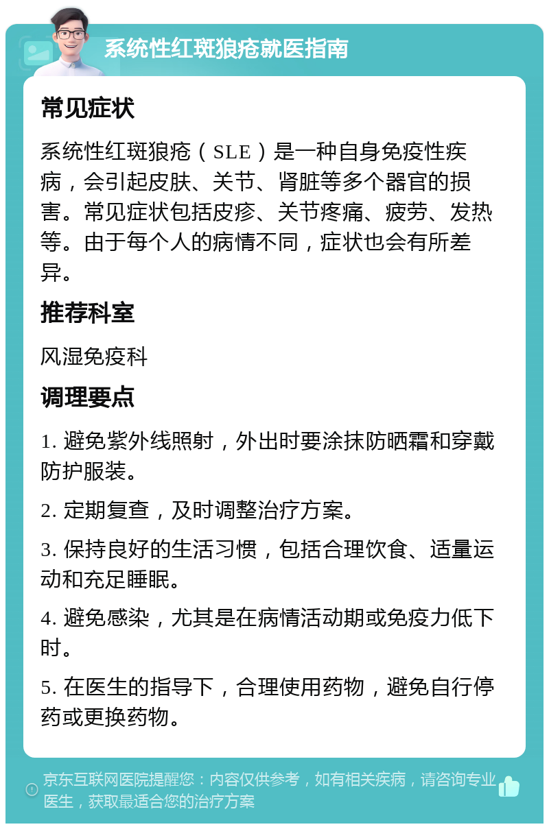 系统性红斑狼疮就医指南 常见症状 系统性红斑狼疮（SLE）是一种自身免疫性疾病，会引起皮肤、关节、肾脏等多个器官的损害。常见症状包括皮疹、关节疼痛、疲劳、发热等。由于每个人的病情不同，症状也会有所差异。 推荐科室 风湿免疫科 调理要点 1. 避免紫外线照射，外出时要涂抹防晒霜和穿戴防护服装。 2. 定期复查，及时调整治疗方案。 3. 保持良好的生活习惯，包括合理饮食、适量运动和充足睡眠。 4. 避免感染，尤其是在病情活动期或免疫力低下时。 5. 在医生的指导下，合理使用药物，避免自行停药或更换药物。