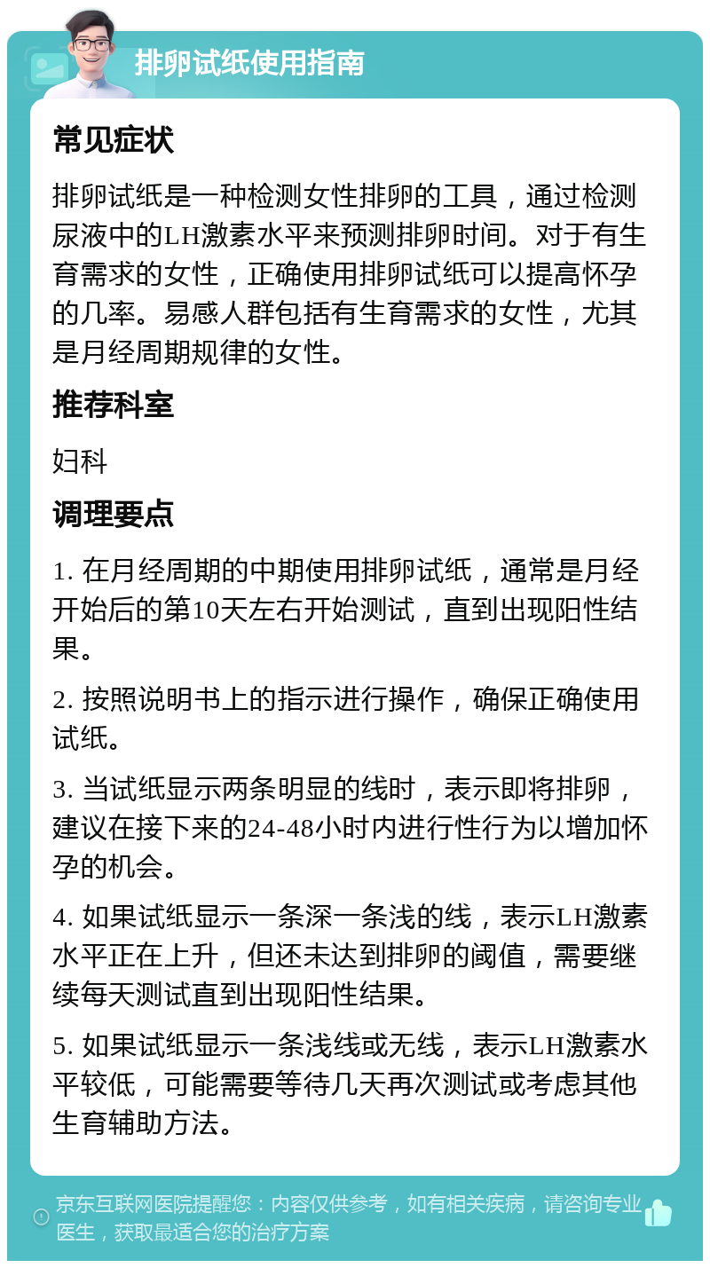 排卵试纸使用指南 常见症状 排卵试纸是一种检测女性排卵的工具，通过检测尿液中的LH激素水平来预测排卵时间。对于有生育需求的女性，正确使用排卵试纸可以提高怀孕的几率。易感人群包括有生育需求的女性，尤其是月经周期规律的女性。 推荐科室 妇科 调理要点 1. 在月经周期的中期使用排卵试纸，通常是月经开始后的第10天左右开始测试，直到出现阳性结果。 2. 按照说明书上的指示进行操作，确保正确使用试纸。 3. 当试纸显示两条明显的线时，表示即将排卵，建议在接下来的24-48小时内进行性行为以增加怀孕的机会。 4. 如果试纸显示一条深一条浅的线，表示LH激素水平正在上升，但还未达到排卵的阈值，需要继续每天测试直到出现阳性结果。 5. 如果试纸显示一条浅线或无线，表示LH激素水平较低，可能需要等待几天再次测试或考虑其他生育辅助方法。