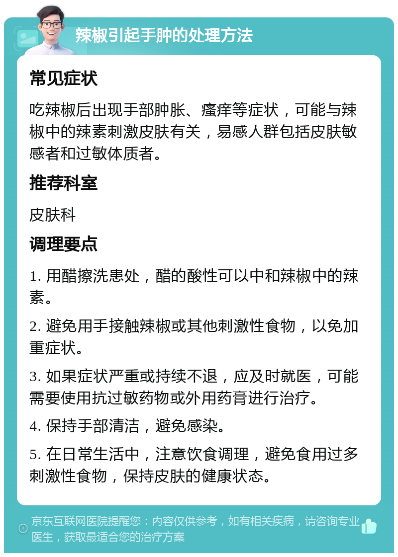 辣椒引起手肿的处理方法 常见症状 吃辣椒后出现手部肿胀、瘙痒等症状，可能与辣椒中的辣素刺激皮肤有关，易感人群包括皮肤敏感者和过敏体质者。 推荐科室 皮肤科 调理要点 1. 用醋擦洗患处，醋的酸性可以中和辣椒中的辣素。 2. 避免用手接触辣椒或其他刺激性食物，以免加重症状。 3. 如果症状严重或持续不退，应及时就医，可能需要使用抗过敏药物或外用药膏进行治疗。 4. 保持手部清洁，避免感染。 5. 在日常生活中，注意饮食调理，避免食用过多刺激性食物，保持皮肤的健康状态。