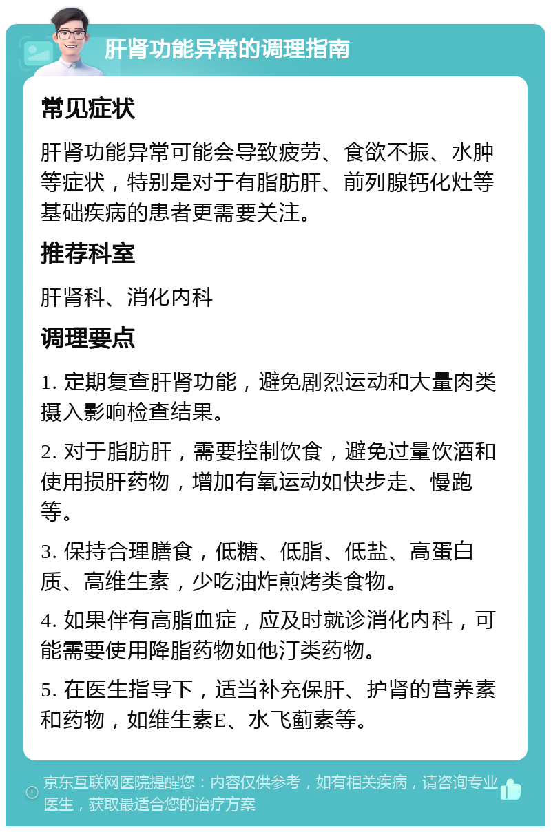 肝肾功能异常的调理指南 常见症状 肝肾功能异常可能会导致疲劳、食欲不振、水肿等症状，特别是对于有脂肪肝、前列腺钙化灶等基础疾病的患者更需要关注。 推荐科室 肝肾科、消化内科 调理要点 1. 定期复查肝肾功能，避免剧烈运动和大量肉类摄入影响检查结果。 2. 对于脂肪肝，需要控制饮食，避免过量饮酒和使用损肝药物，增加有氧运动如快步走、慢跑等。 3. 保持合理膳食，低糖、低脂、低盐、高蛋白质、高维生素，少吃油炸煎烤类食物。 4. 如果伴有高脂血症，应及时就诊消化内科，可能需要使用降脂药物如他汀类药物。 5. 在医生指导下，适当补充保肝、护肾的营养素和药物，如维生素E、水飞蓟素等。