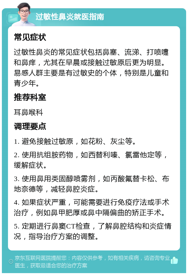 过敏性鼻炎就医指南 常见症状 过敏性鼻炎的常见症状包括鼻塞、流涕、打喷嚏和鼻痒，尤其在早晨或接触过敏原后更为明显。易感人群主要是有过敏史的个体，特别是儿童和青少年。 推荐科室 耳鼻喉科 调理要点 1. 避免接触过敏原，如花粉、灰尘等。 2. 使用抗组胺药物，如西替利嗪、氯雷他定等，缓解症状。 3. 使用鼻用类固醇喷雾剂，如丙酸氟替卡松、布地奈德等，减轻鼻腔炎症。 4. 如果症状严重，可能需要进行免疫疗法或手术治疗，例如鼻甲肥厚或鼻中隔偏曲的矫正手术。 5. 定期进行鼻窦CT检查，了解鼻腔结构和炎症情况，指导治疗方案的调整。