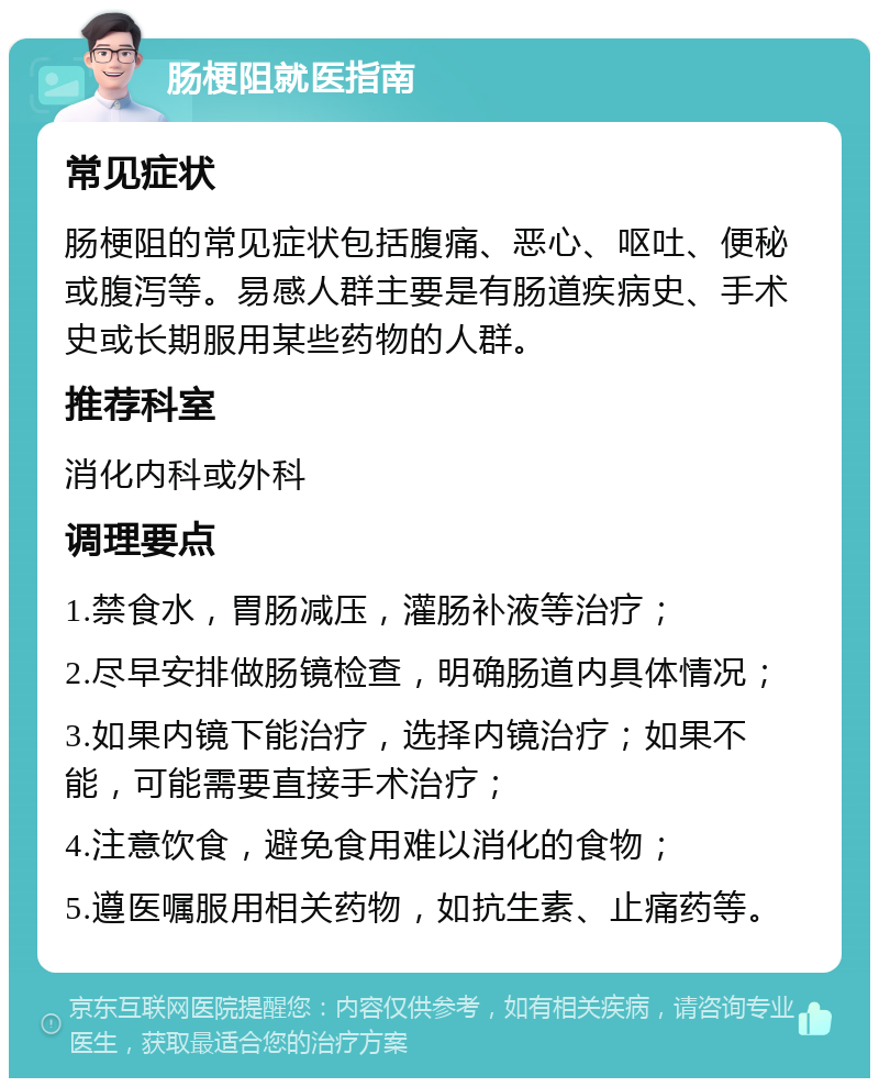 肠梗阻就医指南 常见症状 肠梗阻的常见症状包括腹痛、恶心、呕吐、便秘或腹泻等。易感人群主要是有肠道疾病史、手术史或长期服用某些药物的人群。 推荐科室 消化内科或外科 调理要点 1.禁食水，胃肠减压，灌肠补液等治疗； 2.尽早安排做肠镜检查，明确肠道内具体情况； 3.如果内镜下能治疗，选择内镜治疗；如果不能，可能需要直接手术治疗； 4.注意饮食，避免食用难以消化的食物； 5.遵医嘱服用相关药物，如抗生素、止痛药等。