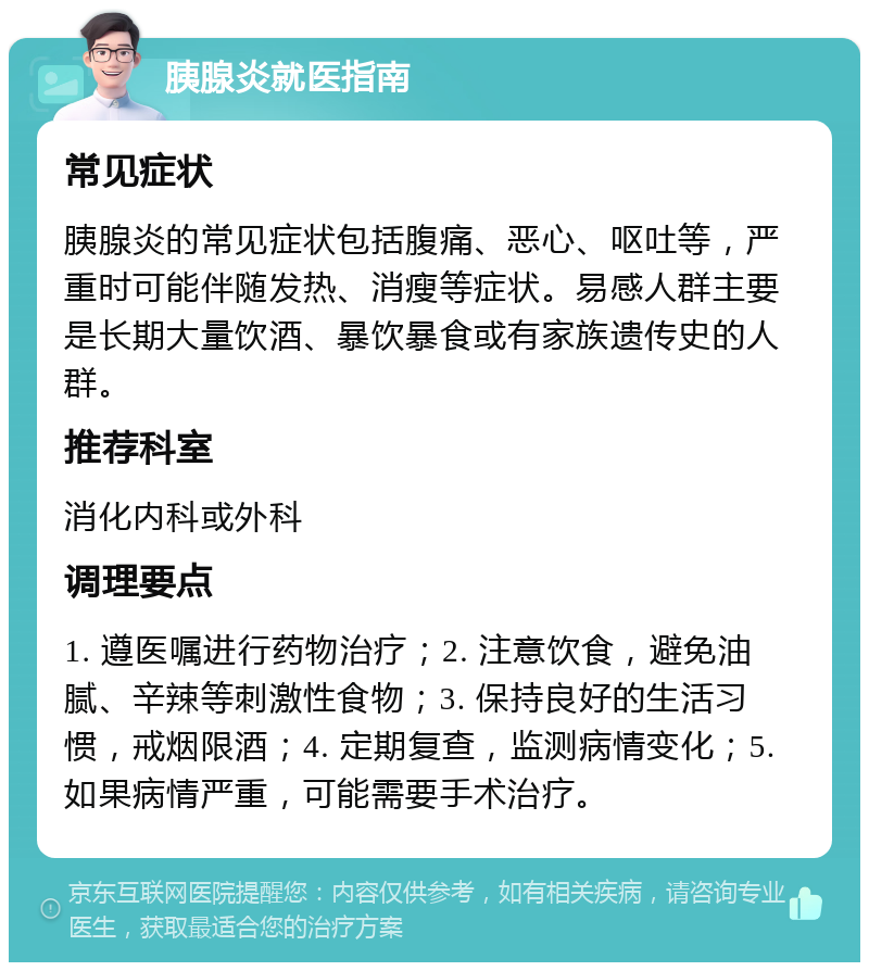 胰腺炎就医指南 常见症状 胰腺炎的常见症状包括腹痛、恶心、呕吐等，严重时可能伴随发热、消瘦等症状。易感人群主要是长期大量饮酒、暴饮暴食或有家族遗传史的人群。 推荐科室 消化内科或外科 调理要点 1. 遵医嘱进行药物治疗；2. 注意饮食，避免油腻、辛辣等刺激性食物；3. 保持良好的生活习惯，戒烟限酒；4. 定期复查，监测病情变化；5. 如果病情严重，可能需要手术治疗。