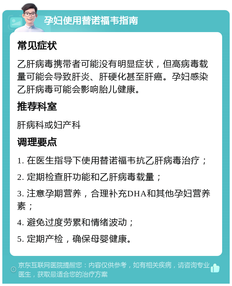 孕妇使用替诺福韦指南 常见症状 乙肝病毒携带者可能没有明显症状，但高病毒载量可能会导致肝炎、肝硬化甚至肝癌。孕妇感染乙肝病毒可能会影响胎儿健康。 推荐科室 肝病科或妇产科 调理要点 1. 在医生指导下使用替诺福韦抗乙肝病毒治疗； 2. 定期检查肝功能和乙肝病毒载量； 3. 注意孕期营养，合理补充DHA和其他孕妇营养素； 4. 避免过度劳累和情绪波动； 5. 定期产检，确保母婴健康。