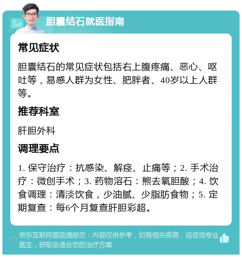 胆囊结石就医指南 常见症状 胆囊结石的常见症状包括右上腹疼痛、恶心、呕吐等，易感人群为女性、肥胖者、40岁以上人群等。 推荐科室 肝胆外科 调理要点 1. 保守治疗：抗感染、解痉、止痛等；2. 手术治疗：微创手术；3. 药物溶石：熊去氧胆酸；4. 饮食调理：清淡饮食，少油腻、少脂肪食物；5. 定期复查：每6个月复查肝胆彩超。