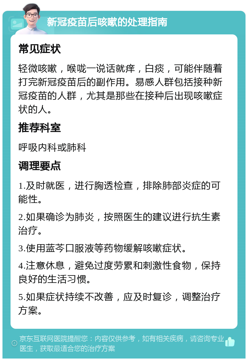 新冠疫苗后咳嗽的处理指南 常见症状 轻微咳嗽，喉咙一说话就痒，白痰，可能伴随着打完新冠疫苗后的副作用。易感人群包括接种新冠疫苗的人群，尤其是那些在接种后出现咳嗽症状的人。 推荐科室 呼吸内科或肺科 调理要点 1.及时就医，进行胸透检查，排除肺部炎症的可能性。 2.如果确诊为肺炎，按照医生的建议进行抗生素治疗。 3.使用蓝芩口服液等药物缓解咳嗽症状。 4.注意休息，避免过度劳累和刺激性食物，保持良好的生活习惯。 5.如果症状持续不改善，应及时复诊，调整治疗方案。