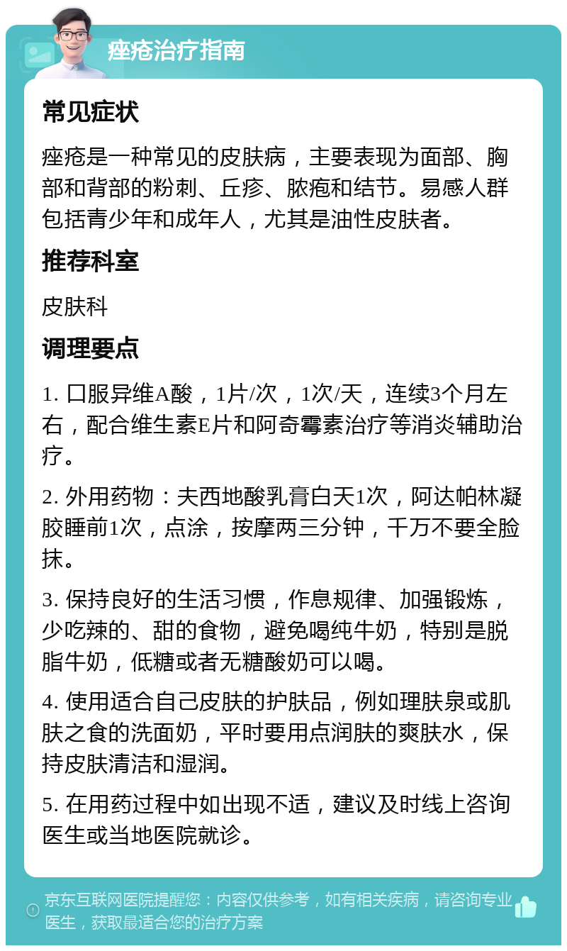 痤疮治疗指南 常见症状 痤疮是一种常见的皮肤病，主要表现为面部、胸部和背部的粉刺、丘疹、脓疱和结节。易感人群包括青少年和成年人，尤其是油性皮肤者。 推荐科室 皮肤科 调理要点 1. 口服异维A酸，1片/次，1次/天，连续3个月左右，配合维生素E片和阿奇霉素治疗等消炎辅助治疗。 2. 外用药物：夫西地酸乳膏白天1次，阿达帕林凝胶睡前1次，点涂，按摩两三分钟，千万不要全脸抹。 3. 保持良好的生活习惯，作息规律、加强锻炼，少吃辣的、甜的食物，避免喝纯牛奶，特别是脱脂牛奶，低糖或者无糖酸奶可以喝。 4. 使用适合自己皮肤的护肤品，例如理肤泉或肌肤之食的洗面奶，平时要用点润肤的爽肤水，保持皮肤清洁和湿润。 5. 在用药过程中如出现不适，建议及时线上咨询医生或当地医院就诊。