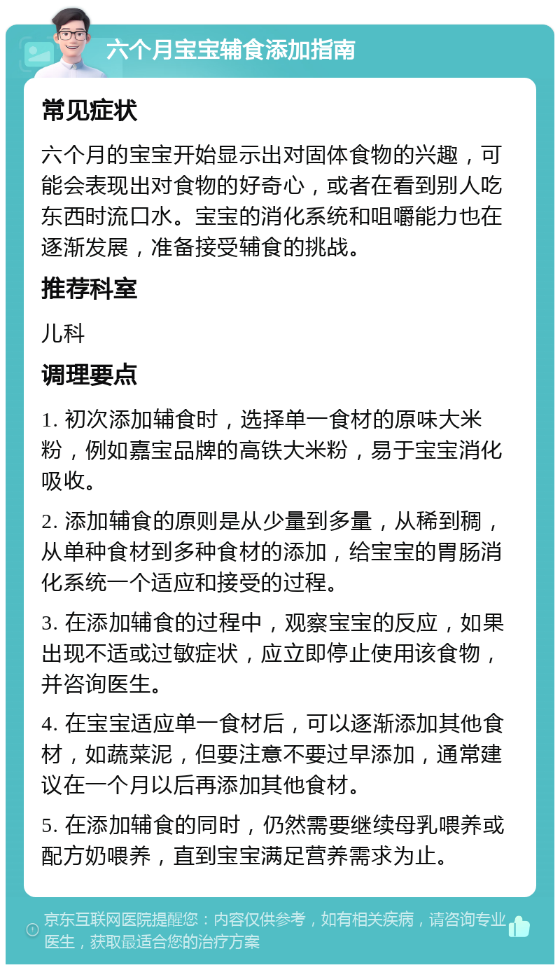 六个月宝宝辅食添加指南 常见症状 六个月的宝宝开始显示出对固体食物的兴趣，可能会表现出对食物的好奇心，或者在看到别人吃东西时流口水。宝宝的消化系统和咀嚼能力也在逐渐发展，准备接受辅食的挑战。 推荐科室 儿科 调理要点 1. 初次添加辅食时，选择单一食材的原味大米粉，例如嘉宝品牌的高铁大米粉，易于宝宝消化吸收。 2. 添加辅食的原则是从少量到多量，从稀到稠，从单种食材到多种食材的添加，给宝宝的胃肠消化系统一个适应和接受的过程。 3. 在添加辅食的过程中，观察宝宝的反应，如果出现不适或过敏症状，应立即停止使用该食物，并咨询医生。 4. 在宝宝适应单一食材后，可以逐渐添加其他食材，如蔬菜泥，但要注意不要过早添加，通常建议在一个月以后再添加其他食材。 5. 在添加辅食的同时，仍然需要继续母乳喂养或配方奶喂养，直到宝宝满足营养需求为止。