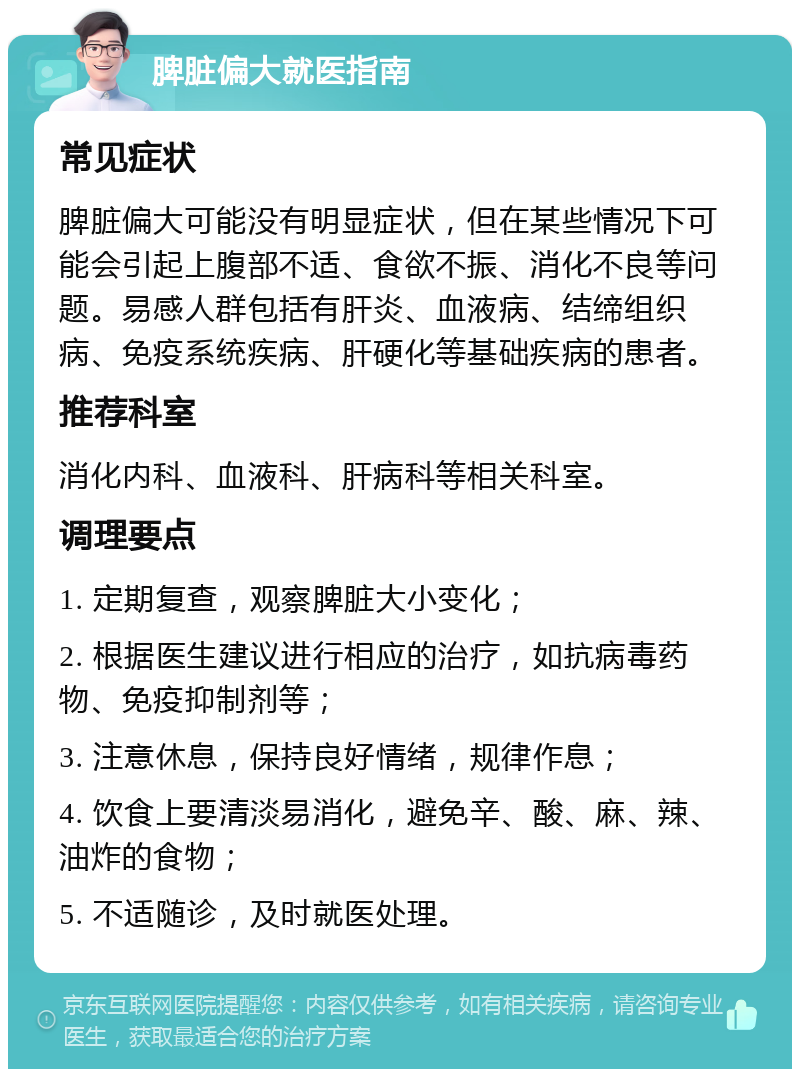 脾脏偏大就医指南 常见症状 脾脏偏大可能没有明显症状，但在某些情况下可能会引起上腹部不适、食欲不振、消化不良等问题。易感人群包括有肝炎、血液病、结缔组织病、免疫系统疾病、肝硬化等基础疾病的患者。 推荐科室 消化内科、血液科、肝病科等相关科室。 调理要点 1. 定期复查，观察脾脏大小变化； 2. 根据医生建议进行相应的治疗，如抗病毒药物、免疫抑制剂等； 3. 注意休息，保持良好情绪，规律作息； 4. 饮食上要清淡易消化，避免辛、酸、麻、辣、油炸的食物； 5. 不适随诊，及时就医处理。