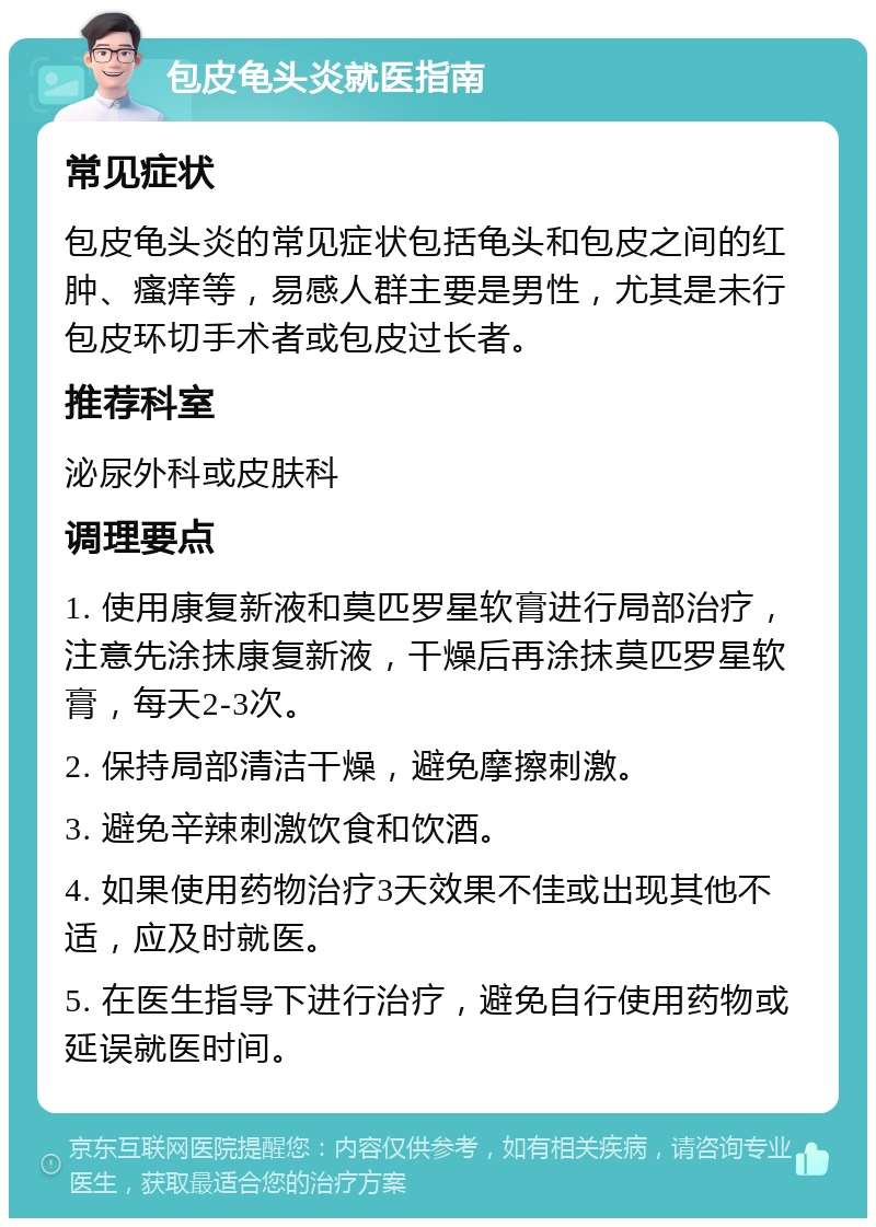 包皮龟头炎就医指南 常见症状 包皮龟头炎的常见症状包括龟头和包皮之间的红肿、瘙痒等，易感人群主要是男性，尤其是未行包皮环切手术者或包皮过长者。 推荐科室 泌尿外科或皮肤科 调理要点 1. 使用康复新液和莫匹罗星软膏进行局部治疗，注意先涂抹康复新液，干燥后再涂抹莫匹罗星软膏，每天2-3次。 2. 保持局部清洁干燥，避免摩擦刺激。 3. 避免辛辣刺激饮食和饮酒。 4. 如果使用药物治疗3天效果不佳或出现其他不适，应及时就医。 5. 在医生指导下进行治疗，避免自行使用药物或延误就医时间。