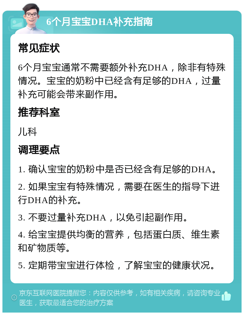 6个月宝宝DHA补充指南 常见症状 6个月宝宝通常不需要额外补充DHA，除非有特殊情况。宝宝的奶粉中已经含有足够的DHA，过量补充可能会带来副作用。 推荐科室 儿科 调理要点 1. 确认宝宝的奶粉中是否已经含有足够的DHA。 2. 如果宝宝有特殊情况，需要在医生的指导下进行DHA的补充。 3. 不要过量补充DHA，以免引起副作用。 4. 给宝宝提供均衡的营养，包括蛋白质、维生素和矿物质等。 5. 定期带宝宝进行体检，了解宝宝的健康状况。