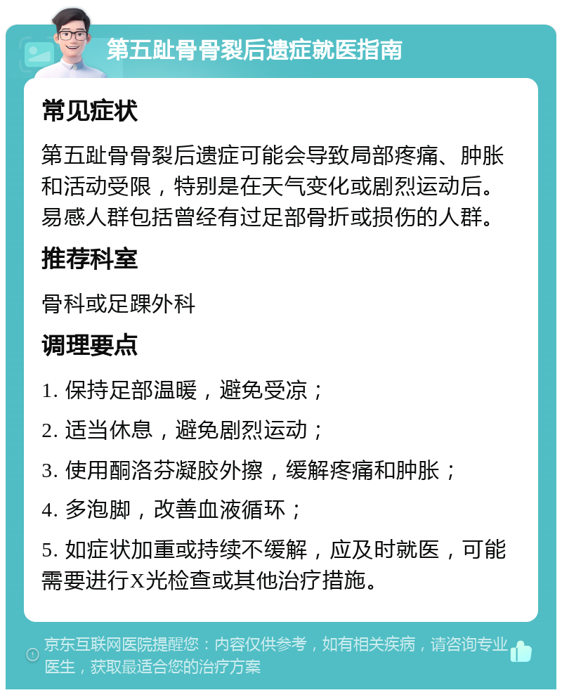 第五趾骨骨裂后遗症就医指南 常见症状 第五趾骨骨裂后遗症可能会导致局部疼痛、肿胀和活动受限，特别是在天气变化或剧烈运动后。易感人群包括曾经有过足部骨折或损伤的人群。 推荐科室 骨科或足踝外科 调理要点 1. 保持足部温暖，避免受凉； 2. 适当休息，避免剧烈运动； 3. 使用酮洛芬凝胶外擦，缓解疼痛和肿胀； 4. 多泡脚，改善血液循环； 5. 如症状加重或持续不缓解，应及时就医，可能需要进行X光检查或其他治疗措施。