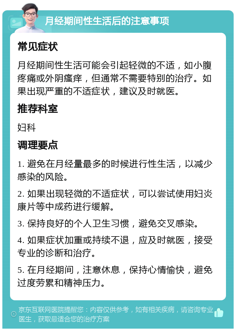 月经期间性生活后的注意事项 常见症状 月经期间性生活可能会引起轻微的不适，如小腹疼痛或外阴瘙痒，但通常不需要特别的治疗。如果出现严重的不适症状，建议及时就医。 推荐科室 妇科 调理要点 1. 避免在月经量最多的时候进行性生活，以减少感染的风险。 2. 如果出现轻微的不适症状，可以尝试使用妇炎康片等中成药进行缓解。 3. 保持良好的个人卫生习惯，避免交叉感染。 4. 如果症状加重或持续不退，应及时就医，接受专业的诊断和治疗。 5. 在月经期间，注意休息，保持心情愉快，避免过度劳累和精神压力。