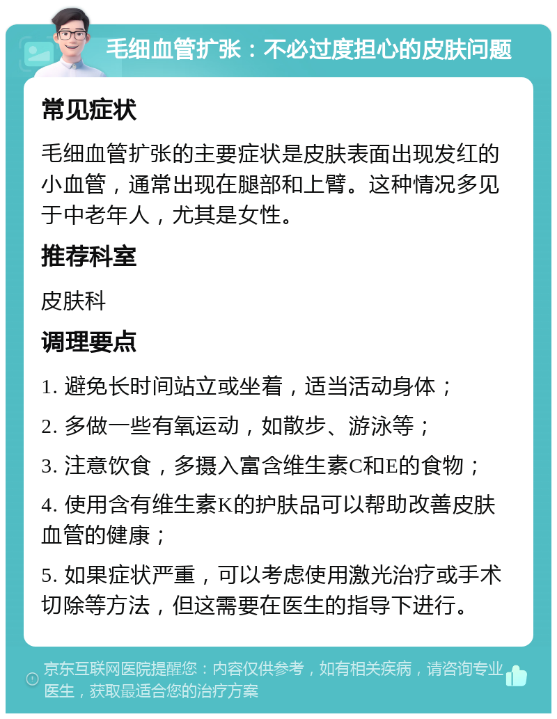 毛细血管扩张：不必过度担心的皮肤问题 常见症状 毛细血管扩张的主要症状是皮肤表面出现发红的小血管，通常出现在腿部和上臂。这种情况多见于中老年人，尤其是女性。 推荐科室 皮肤科 调理要点 1. 避免长时间站立或坐着，适当活动身体； 2. 多做一些有氧运动，如散步、游泳等； 3. 注意饮食，多摄入富含维生素C和E的食物； 4. 使用含有维生素K的护肤品可以帮助改善皮肤血管的健康； 5. 如果症状严重，可以考虑使用激光治疗或手术切除等方法，但这需要在医生的指导下进行。