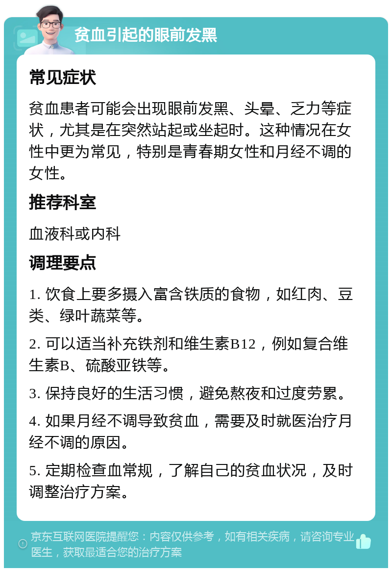 贫血引起的眼前发黑 常见症状 贫血患者可能会出现眼前发黑、头晕、乏力等症状，尤其是在突然站起或坐起时。这种情况在女性中更为常见，特别是青春期女性和月经不调的女性。 推荐科室 血液科或内科 调理要点 1. 饮食上要多摄入富含铁质的食物，如红肉、豆类、绿叶蔬菜等。 2. 可以适当补充铁剂和维生素B12，例如复合维生素B、硫酸亚铁等。 3. 保持良好的生活习惯，避免熬夜和过度劳累。 4. 如果月经不调导致贫血，需要及时就医治疗月经不调的原因。 5. 定期检查血常规，了解自己的贫血状况，及时调整治疗方案。