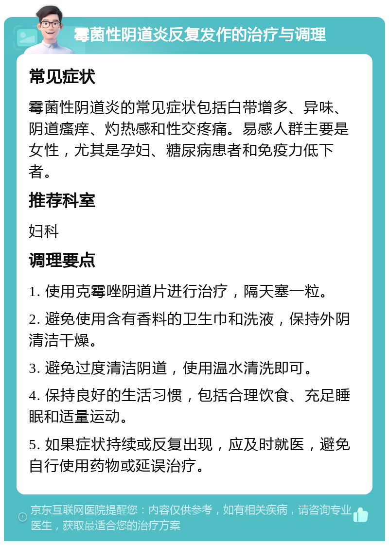 霉菌性阴道炎反复发作的治疗与调理 常见症状 霉菌性阴道炎的常见症状包括白带增多、异味、阴道瘙痒、灼热感和性交疼痛。易感人群主要是女性，尤其是孕妇、糖尿病患者和免疫力低下者。 推荐科室 妇科 调理要点 1. 使用克霉唑阴道片进行治疗，隔天塞一粒。 2. 避免使用含有香料的卫生巾和洗液，保持外阴清洁干燥。 3. 避免过度清洁阴道，使用温水清洗即可。 4. 保持良好的生活习惯，包括合理饮食、充足睡眠和适量运动。 5. 如果症状持续或反复出现，应及时就医，避免自行使用药物或延误治疗。