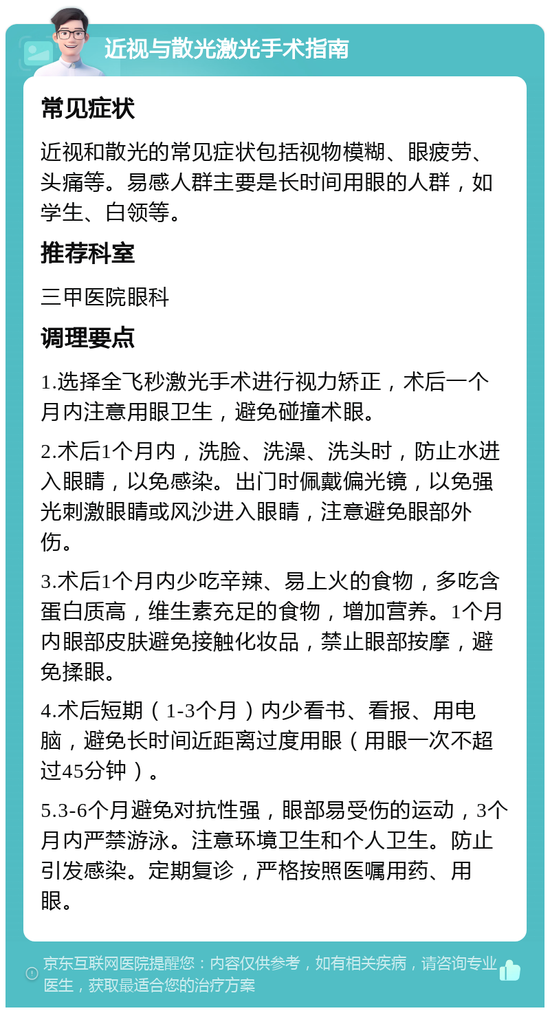 近视与散光激光手术指南 常见症状 近视和散光的常见症状包括视物模糊、眼疲劳、头痛等。易感人群主要是长时间用眼的人群，如学生、白领等。 推荐科室 三甲医院眼科 调理要点 1.选择全飞秒激光手术进行视力矫正，术后一个月内注意用眼卫生，避免碰撞术眼。 2.术后1个月内，洗脸、洗澡、洗头时，防止水进入眼睛，以免感染。出门时佩戴偏光镜，以免强光刺激眼睛或风沙进入眼睛，注意避免眼部外伤。 3.术后1个月内少吃辛辣、易上火的食物，多吃含蛋白质高，维生素充足的食物，增加营养。1个月内眼部皮肤避免接触化妆品，禁止眼部按摩，避免揉眼。 4.术后短期（1-3个月）内少看书、看报、用电脑，避免长时间近距离过度用眼（用眼一次不超过45分钟）。 5.3-6个月避免对抗性强，眼部易受伤的运动，3个月内严禁游泳。注意环境卫生和个人卫生。防止引发感染。定期复诊，严格按照医嘱用药、用眼。