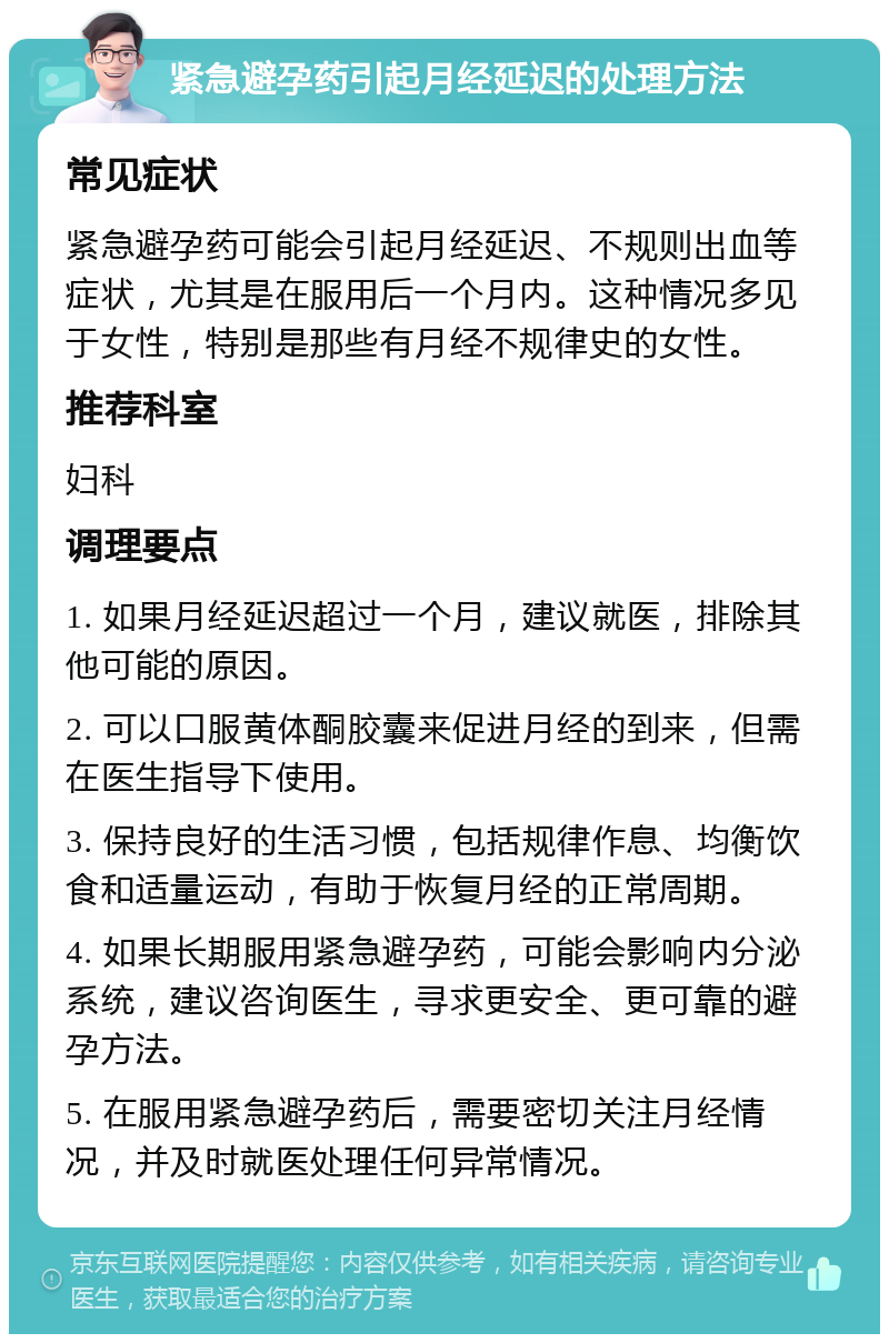 紧急避孕药引起月经延迟的处理方法 常见症状 紧急避孕药可能会引起月经延迟、不规则出血等症状，尤其是在服用后一个月内。这种情况多见于女性，特别是那些有月经不规律史的女性。 推荐科室 妇科 调理要点 1. 如果月经延迟超过一个月，建议就医，排除其他可能的原因。 2. 可以口服黄体酮胶囊来促进月经的到来，但需在医生指导下使用。 3. 保持良好的生活习惯，包括规律作息、均衡饮食和适量运动，有助于恢复月经的正常周期。 4. 如果长期服用紧急避孕药，可能会影响内分泌系统，建议咨询医生，寻求更安全、更可靠的避孕方法。 5. 在服用紧急避孕药后，需要密切关注月经情况，并及时就医处理任何异常情况。