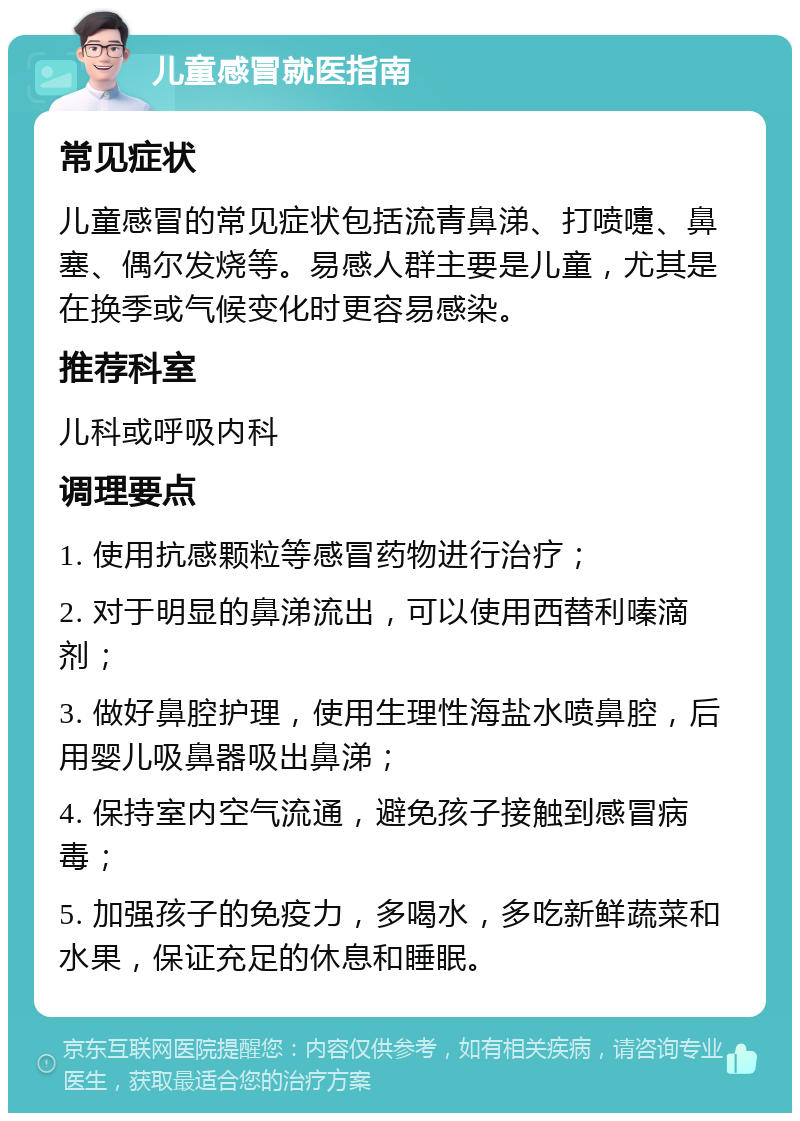 儿童感冒就医指南 常见症状 儿童感冒的常见症状包括流青鼻涕、打喷嚏、鼻塞、偶尔发烧等。易感人群主要是儿童，尤其是在换季或气候变化时更容易感染。 推荐科室 儿科或呼吸内科 调理要点 1. 使用抗感颗粒等感冒药物进行治疗； 2. 对于明显的鼻涕流出，可以使用西替利嗪滴剂； 3. 做好鼻腔护理，使用生理性海盐水喷鼻腔，后用婴儿吸鼻器吸出鼻涕； 4. 保持室内空气流通，避免孩子接触到感冒病毒； 5. 加强孩子的免疫力，多喝水，多吃新鲜蔬菜和水果，保证充足的休息和睡眠。