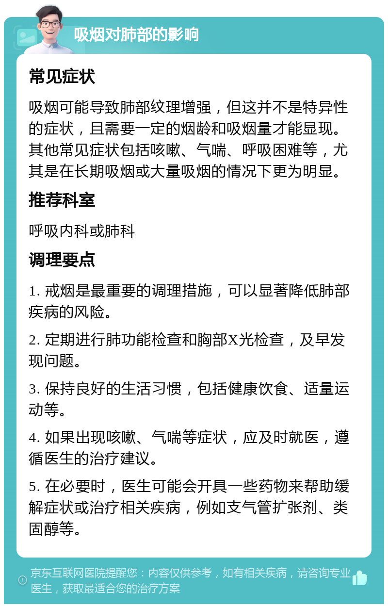 吸烟对肺部的影响 常见症状 吸烟可能导致肺部纹理增强，但这并不是特异性的症状，且需要一定的烟龄和吸烟量才能显现。其他常见症状包括咳嗽、气喘、呼吸困难等，尤其是在长期吸烟或大量吸烟的情况下更为明显。 推荐科室 呼吸内科或肺科 调理要点 1. 戒烟是最重要的调理措施，可以显著降低肺部疾病的风险。 2. 定期进行肺功能检查和胸部X光检查，及早发现问题。 3. 保持良好的生活习惯，包括健康饮食、适量运动等。 4. 如果出现咳嗽、气喘等症状，应及时就医，遵循医生的治疗建议。 5. 在必要时，医生可能会开具一些药物来帮助缓解症状或治疗相关疾病，例如支气管扩张剂、类固醇等。