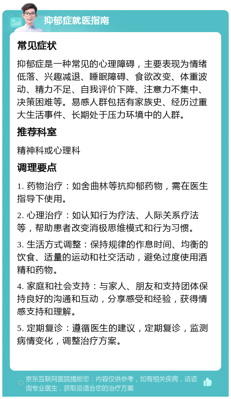 抑郁症就医指南 常见症状 抑郁症是一种常见的心理障碍，主要表现为情绪低落、兴趣减退、睡眠障碍、食欲改变、体重波动、精力不足、自我评价下降、注意力不集中、决策困难等。易感人群包括有家族史、经历过重大生活事件、长期处于压力环境中的人群。 推荐科室 精神科或心理科 调理要点 1. 药物治疗：如舍曲林等抗抑郁药物，需在医生指导下使用。 2. 心理治疗：如认知行为疗法、人际关系疗法等，帮助患者改变消极思维模式和行为习惯。 3. 生活方式调整：保持规律的作息时间、均衡的饮食、适量的运动和社交活动，避免过度使用酒精和药物。 4. 家庭和社会支持：与家人、朋友和支持团体保持良好的沟通和互动，分享感受和经验，获得情感支持和理解。 5. 定期复诊：遵循医生的建议，定期复诊，监测病情变化，调整治疗方案。